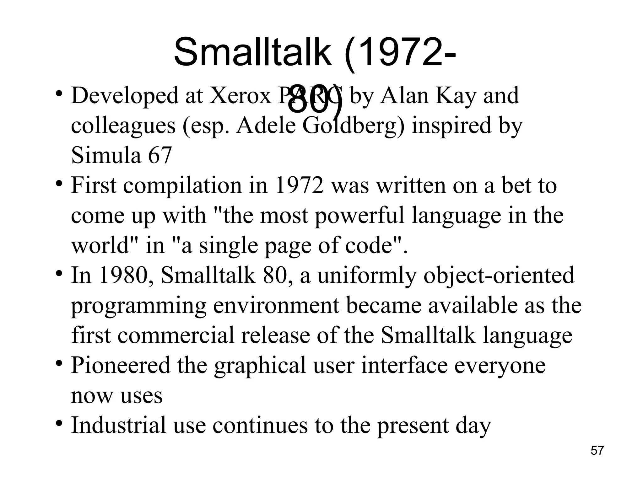 57
Smalltalk (1972-
80)
• Developed at Xerox PARC by Alan Kay and
colleagues (esp. Adele Goldberg) inspired by
Simula 67
• First compilation in 1972 was written on a bet to
come up with "the most powerful language in the
world" in "a single page of code".
• In 1980, Smalltalk 80, a uniformly object-oriented
programming environment became available as the
first commercial release of the Smalltalk language
• Pioneered the graphical user interface everyone
now uses
• Industrial use continues to the present day
 