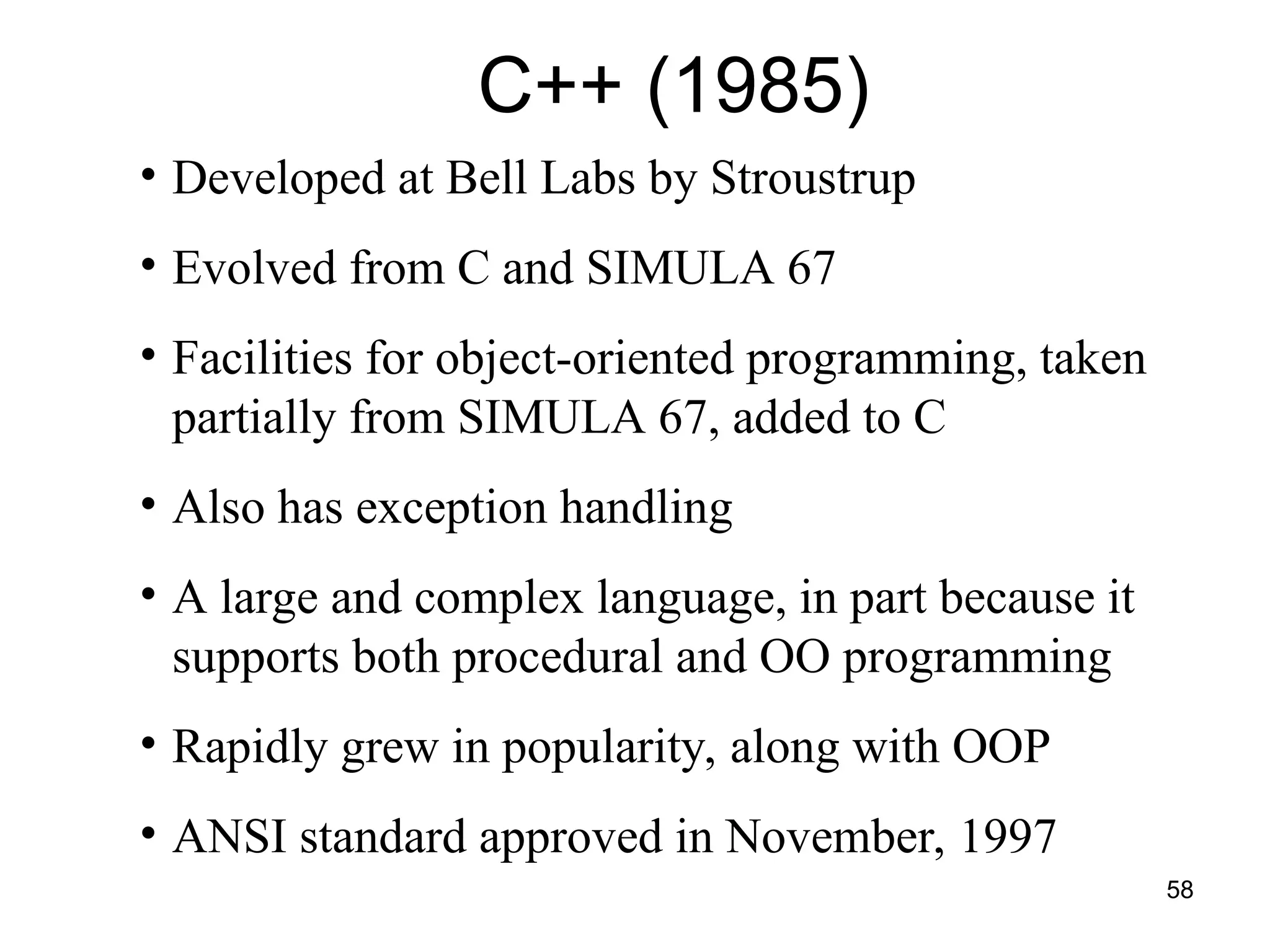 58
• Developed at Bell Labs by Stroustrup
• Evolved from C and SIMULA 67
• Facilities for object-oriented programming, taken
partially from SIMULA 67, added to C
• Also has exception handling
• A large and complex language, in part because it
supports both procedural and OO programming
• Rapidly grew in popularity, along with OOP
• ANSI standard approved in November, 1997
C++ (1985)
 
