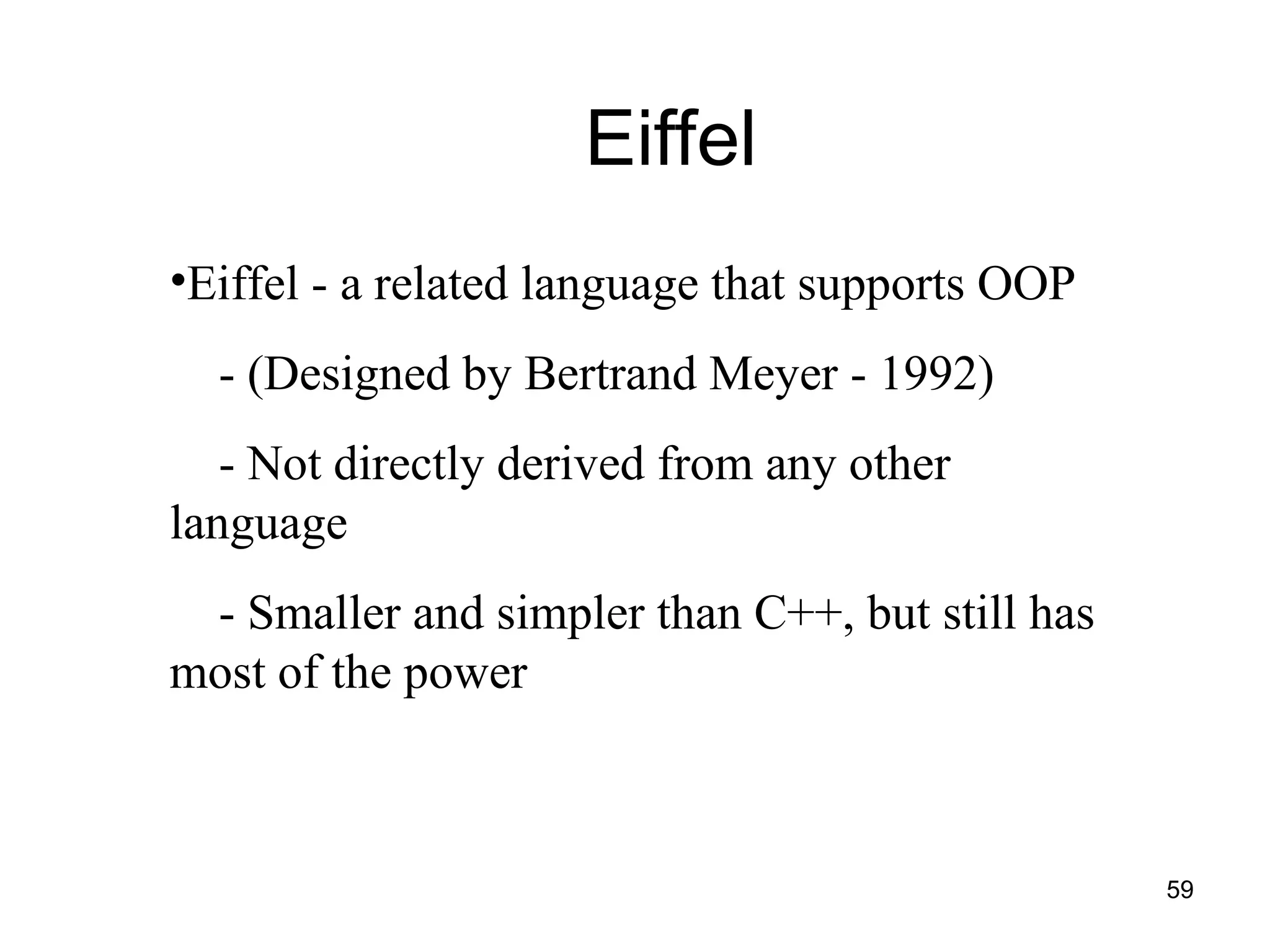 59
Eiffel
•Eiffel - a related language that supports OOP
- (Designed by Bertrand Meyer - 1992)
- Not directly derived from any other
language
- Smaller and simpler than C++, but still has
most of the power
 