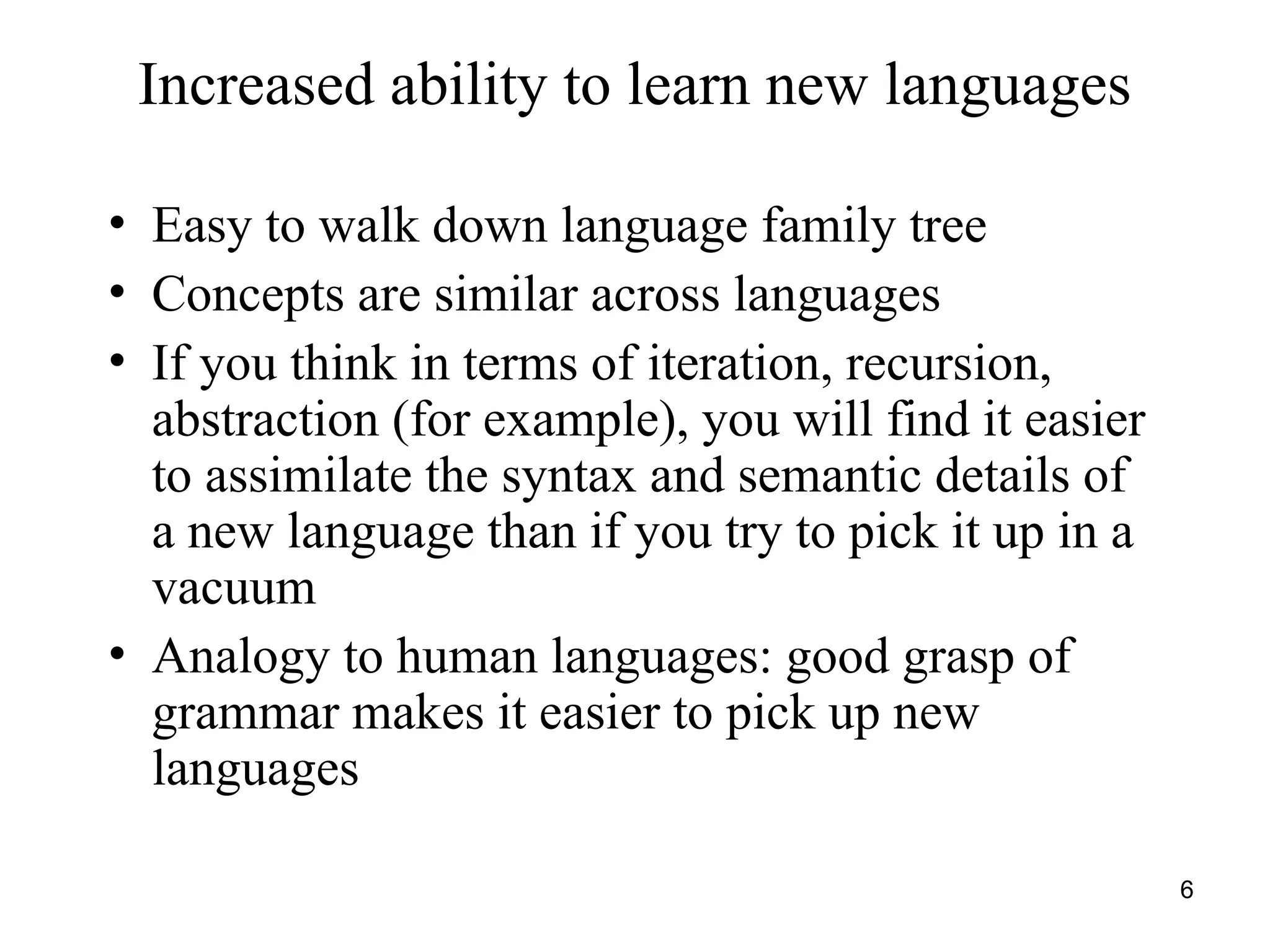6
Increased ability to learn new languages
• Easy to walk down language family tree
• Concepts are similar across languages
• If you think in terms of iteration, recursion,
abstraction (for example), you will find it easier
to assimilate the syntax and semantic details of
a new language than if you try to pick it up in a
vacuum
• Analogy to human languages: good grasp of
grammar makes it easier to pick up new
languages
 