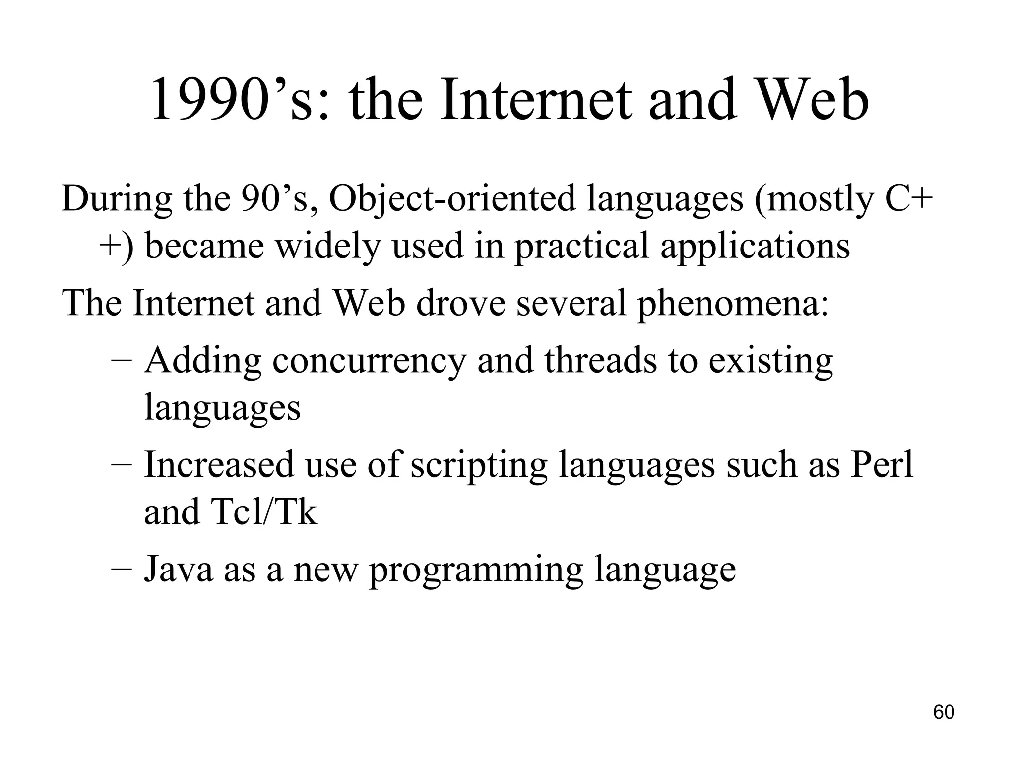60
1990’s: the Internet and Web
During the 90’s, Object-oriented languages (mostly C+
+) became widely used in practical applications
The Internet and Web drove several phenomena:
– Adding concurrency and threads to existing
languages
– Increased use of scripting languages such as Perl
and Tcl/Tk
– Java as a new programming language
 