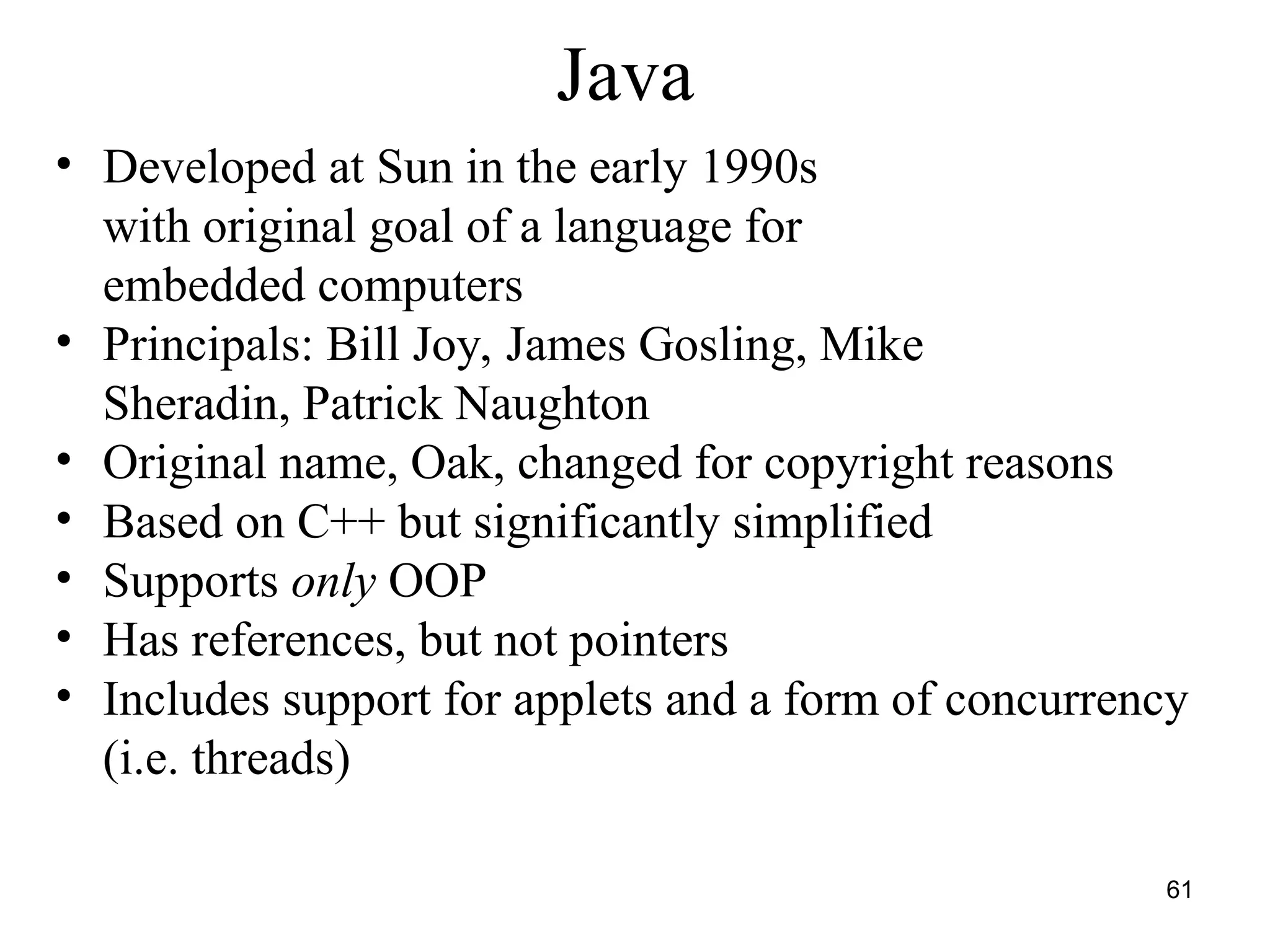 61
Java
• Developed at Sun in the early 1990s
with original goal of a language for
embedded computers
• Principals: Bill Joy, James Gosling, Mike
Sheradin, Patrick Naughton
• Original name, Oak, changed for copyright reasons
• Based on C++ but significantly simplified
• Supports only OOP
• Has references, but not pointers
• Includes support for applets and a form of concurrency
(i.e. threads)
 