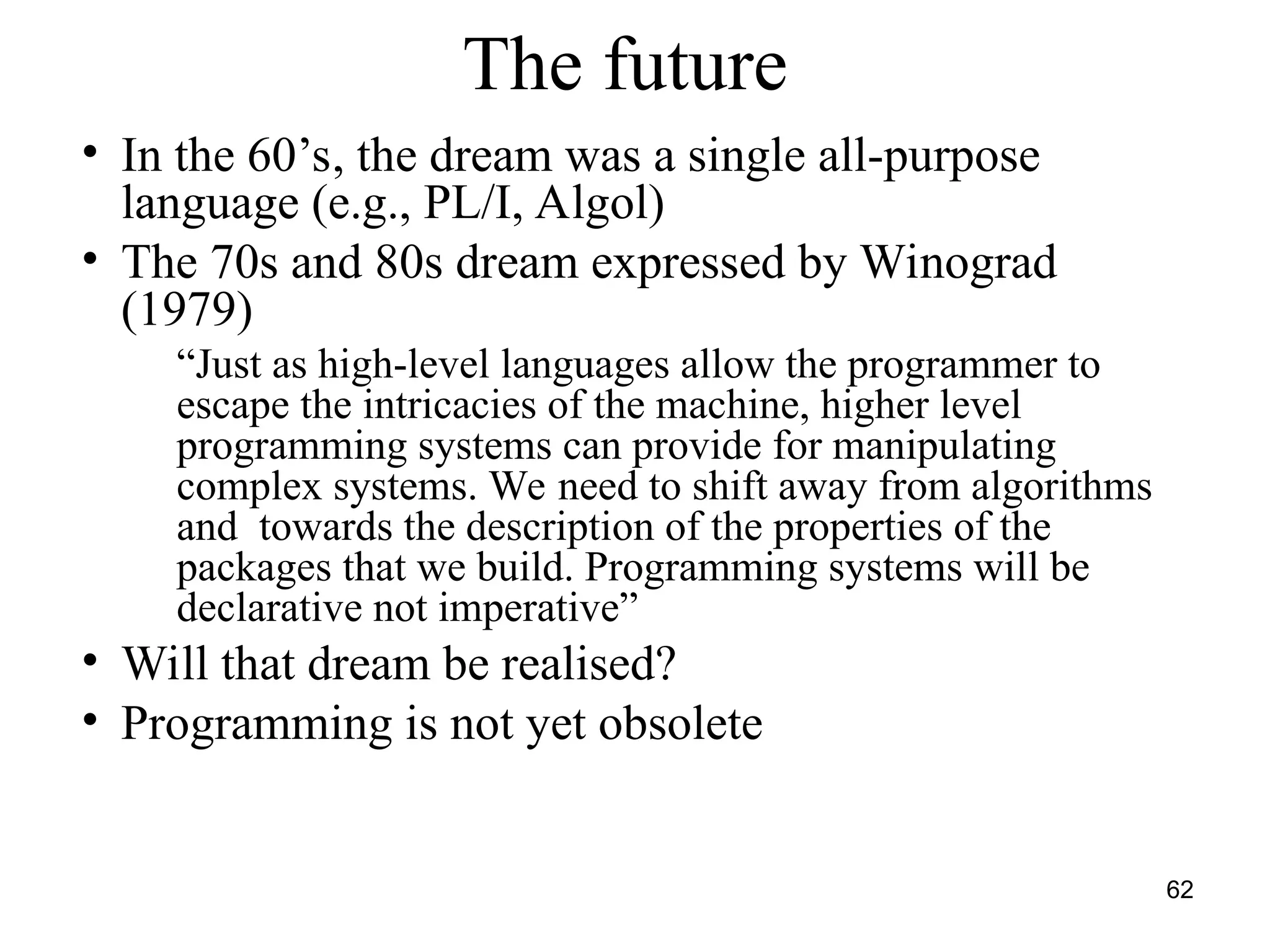 62
The future
• In the 60’s, the dream was a single all-purpose
language (e.g., PL/I, Algol)
• The 70s and 80s dream expressed by Winograd
(1979)
“Just as high-level languages allow the programmer to
escape the intricacies of the machine, higher level
programming systems can provide for manipulating
complex systems. We need to shift away from algorithms
and towards the description of the properties of the
packages that we build. Programming systems will be
declarative not imperative”
• Will that dream be realised?
• Programming is not yet obsolete
 