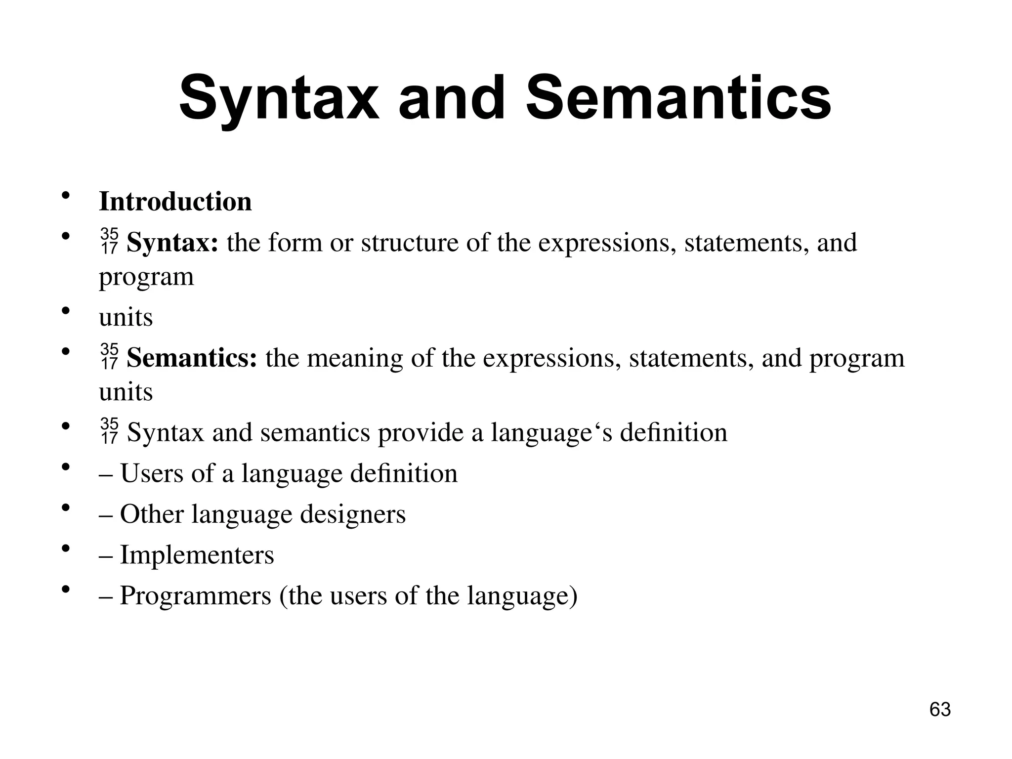 Syntax and Semantics
• Introduction
•  Syntax: the form or structure of the expressions, statements, and
program
• units
•  Semantics: the meaning of the expressions, statements, and program
units
•  Syntax and semantics provide a language‘s definition
• – Users of a language definition
• – Other language designers
• – Implementers
• – Programmers (the users of the language)
63
 