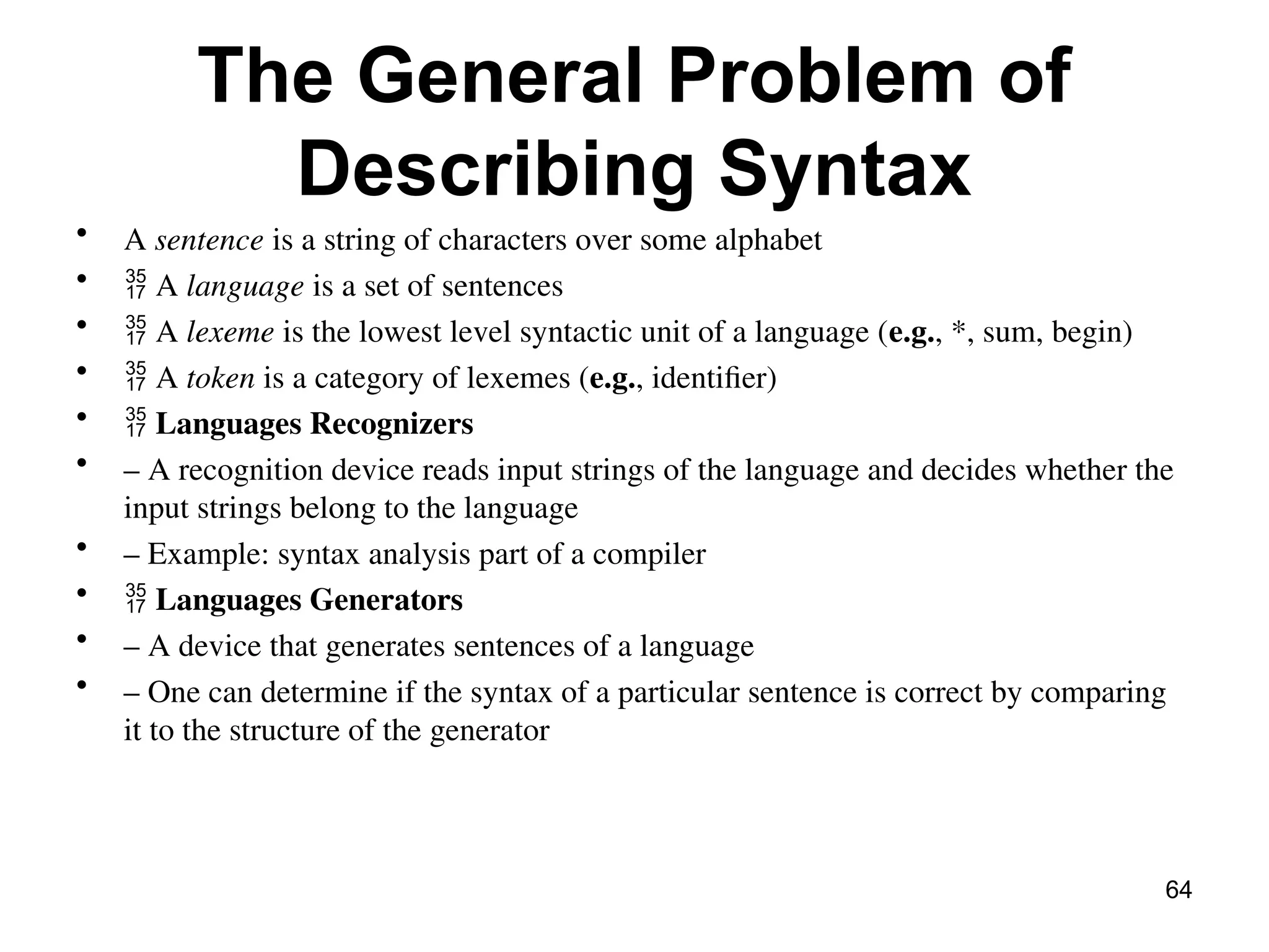 The General Problem of
Describing Syntax
• A sentence is a string of characters over some alphabet
•  A language is a set of sentences
•  A lexeme is the lowest level syntactic unit of a language (e.g., *, sum, begin)
•  A token is a category of lexemes (e.g., identifier)
•  Languages Recognizers
• – A recognition device reads input strings of the language and decides whether the
input strings belong to the language
• – Example: syntax analysis part of a compiler
•  Languages Generators
• – A device that generates sentences of a language
• – One can determine if the syntax of a particular sentence is correct by comparing
it to the structure of the generator
64
 