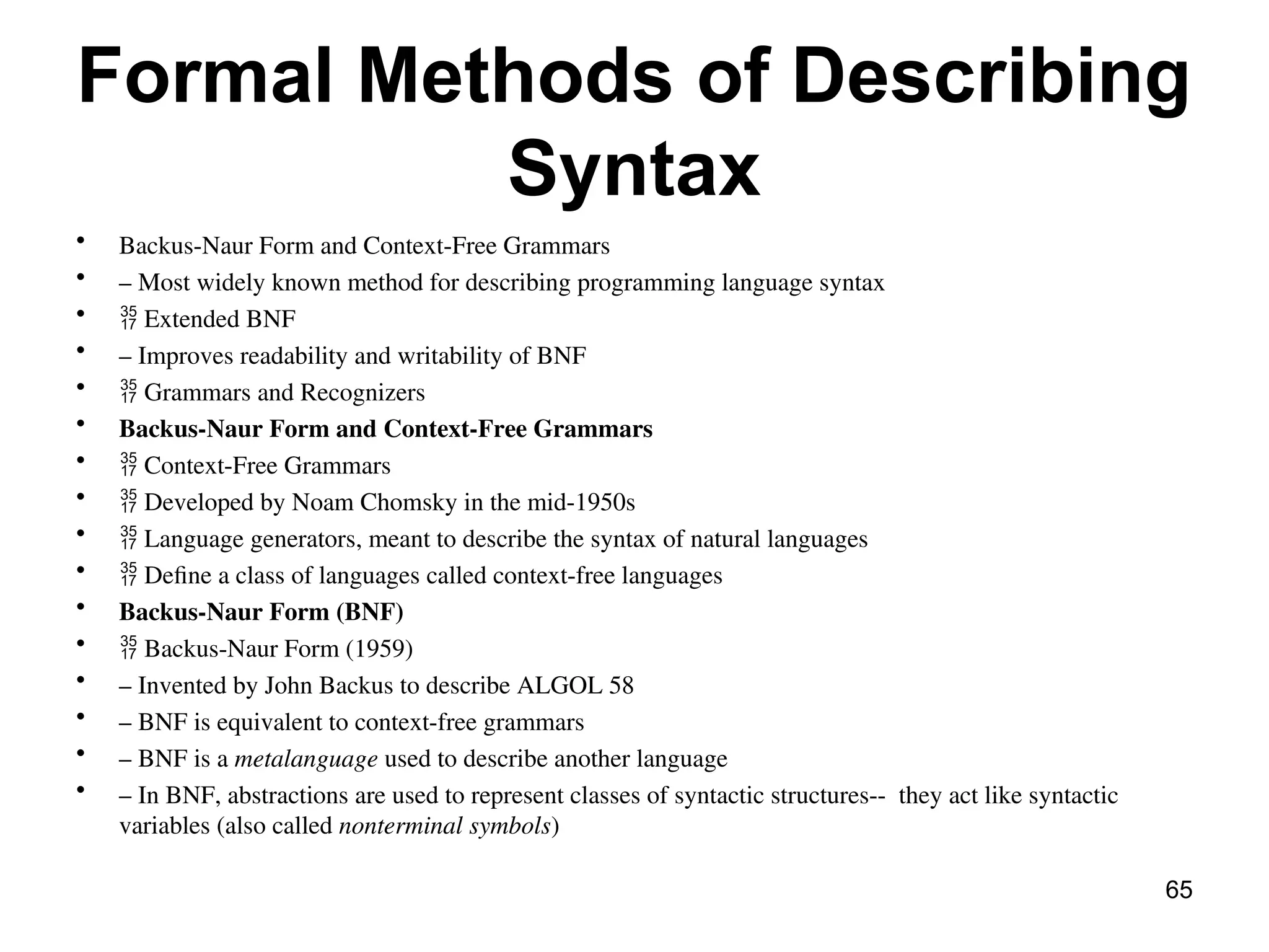 Formal Methods of Describing
Syntax
• Backus-Naur Form and Context-Free Grammars
• – Most widely known method for describing programming language syntax
•  Extended BNF
• – Improves readability and writability of BNF
•  Grammars and Recognizers
• Backus-Naur Form and Context-Free Grammars
•  Context-Free Grammars
•  Developed by Noam Chomsky in the mid-1950s
•  Language generators, meant to describe the syntax of natural languages
•  Define a class of languages called context-free languages
• Backus-Naur Form (BNF)
•  Backus-Naur Form (1959)
• – Invented by John Backus to describe ALGOL 58
• – BNF is equivalent to context-free grammars
• – BNF is a metalanguage used to describe another language
• – In BNF, abstractions are used to represent classes of syntactic structures-- they act like syntactic
variables (also called nonterminal symbols)
65
 