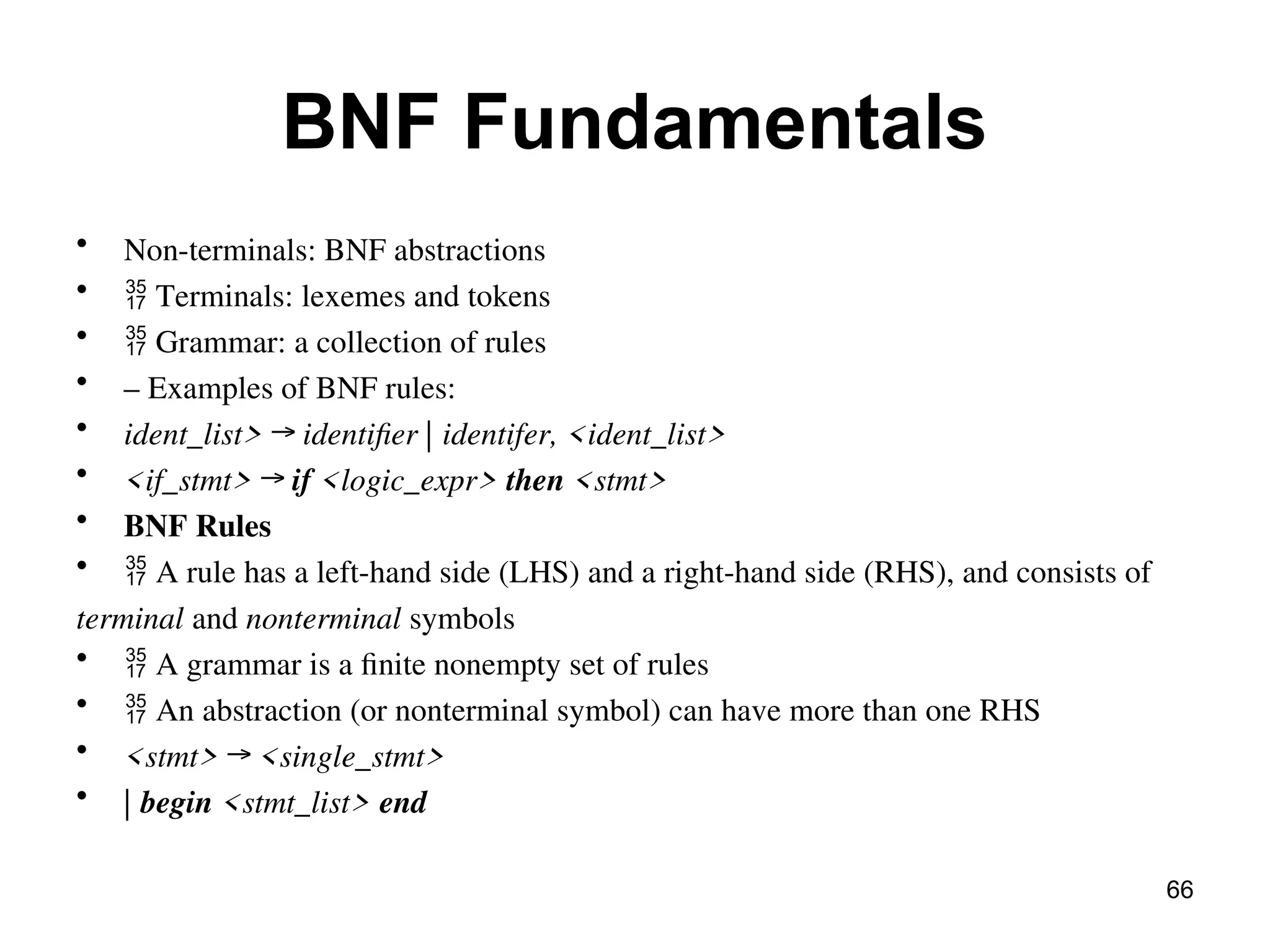 BNF Fundamentals
• Non-terminals: BNF abstractions
•  Terminals: lexemes and tokens
•  Grammar: a collection of rules
• – Examples of BNF rules:
• ident_list> → identifier | identifer, <ident_list>
• <if_stmt> → if <logic_expr> then <stmt>
• BNF Rules
•  A rule has a left-hand side (LHS) and a right-hand side (RHS), and consists of
terminal and nonterminal symbols
•  A grammar is a finite nonempty set of rules
•  An abstraction (or nonterminal symbol) can have more than one RHS
• <stmt> → <single_stmt>
• | begin <stmt_list> end
66
 