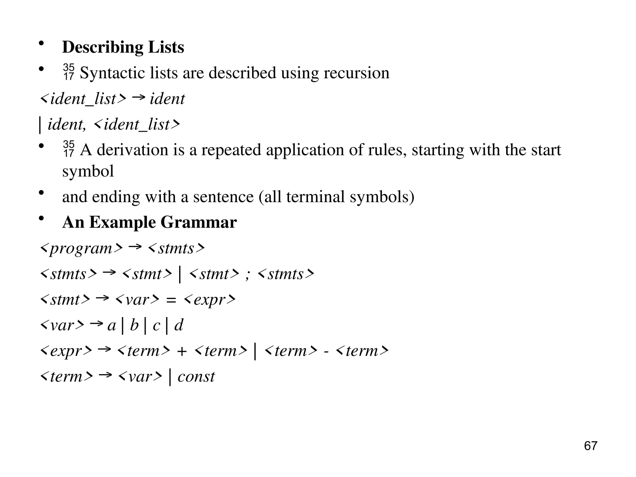 • Describing Lists
•  Syntactic lists are described using recursion
<ident_list> → ident
| ident, <ident_list>
•  A derivation is a repeated application of rules, starting with the start
symbol
• and ending with a sentence (all terminal symbols)
• An Example Grammar
<program> → <stmts>
<stmts> → <stmt> | <stmt> ; <stmts>
<stmt> → <var> = <expr>
<var> → a | b | c | d
<expr> → <term> + <term> | <term> - <term>
<term> → <var> | const
67
 