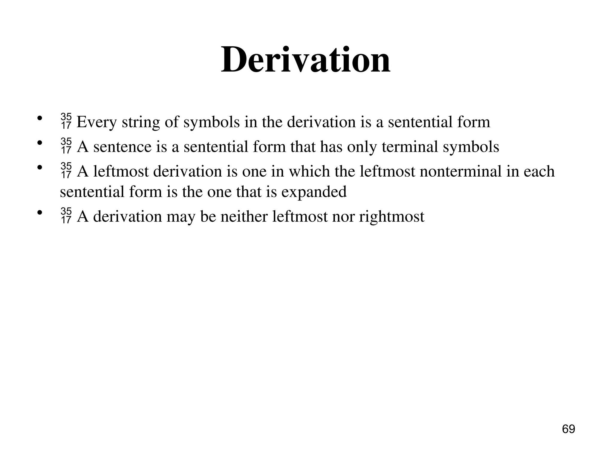 Derivation
•  Every string of symbols in the derivation is a sentential form
•  A sentence is a sentential form that has only terminal symbols
•  A leftmost derivation is one in which the leftmost nonterminal in each
sentential form is the one that is expanded
•  A derivation may be neither leftmost nor rightmost
69
 