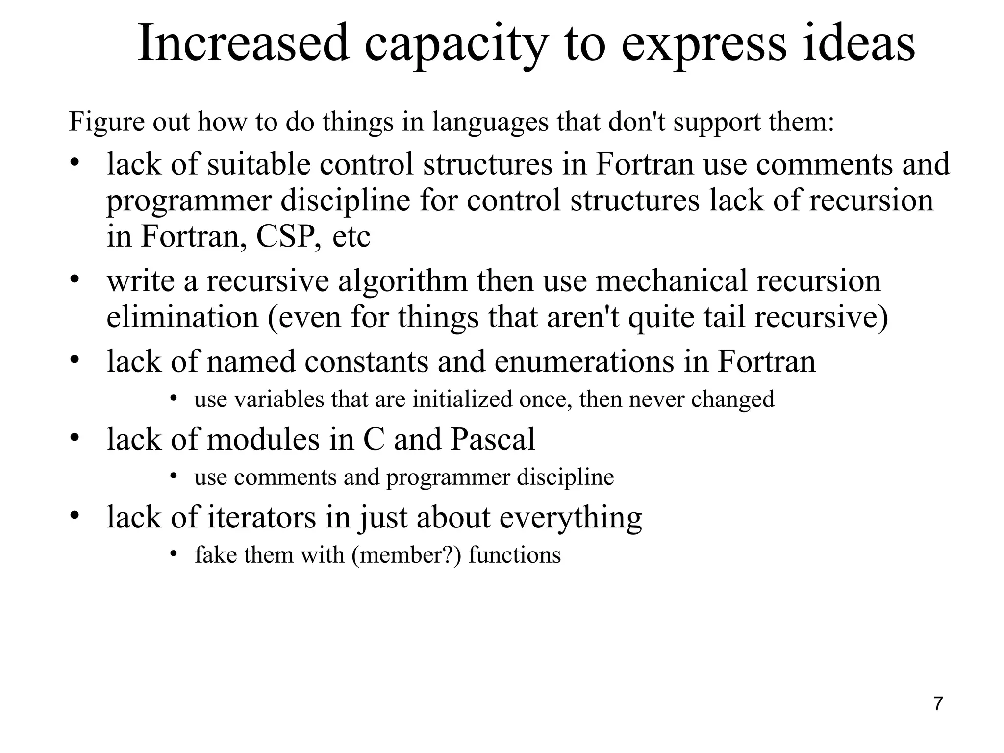 7
Increased capacity to express ideas
Figure out how to do things in languages that don't support them:
• lack of suitable control structures in Fortran use comments and
programmer discipline for control structures lack of recursion
in Fortran, CSP, etc
• write a recursive algorithm then use mechanical recursion
elimination (even for things that aren't quite tail recursive)
• lack of named constants and enumerations in Fortran
• use variables that are initialized once, then never changed
• lack of modules in C and Pascal
• use comments and programmer discipline
• lack of iterators in just about everything
• fake them with (member?) functions
 