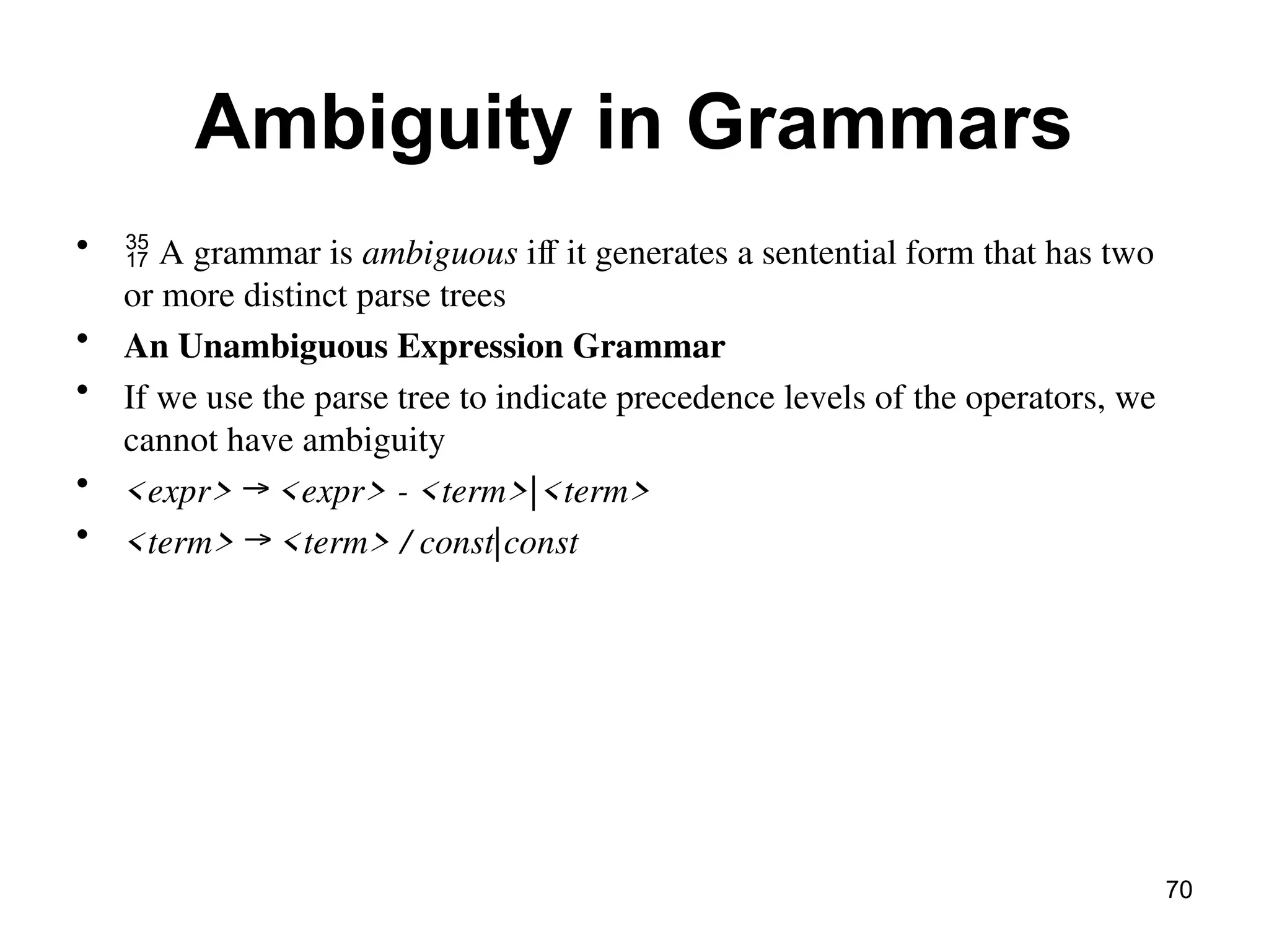 Ambiguity in Grammars
•  A grammar is ambiguous iff it generates a sentential form that has two
or more distinct parse trees
• An Unambiguous Expression Grammar
• If we use the parse tree to indicate precedence levels of the operators, we
cannot have ambiguity
• <expr> → <expr> - <term>|<term>
• <term> → <term> / const|const
70
 