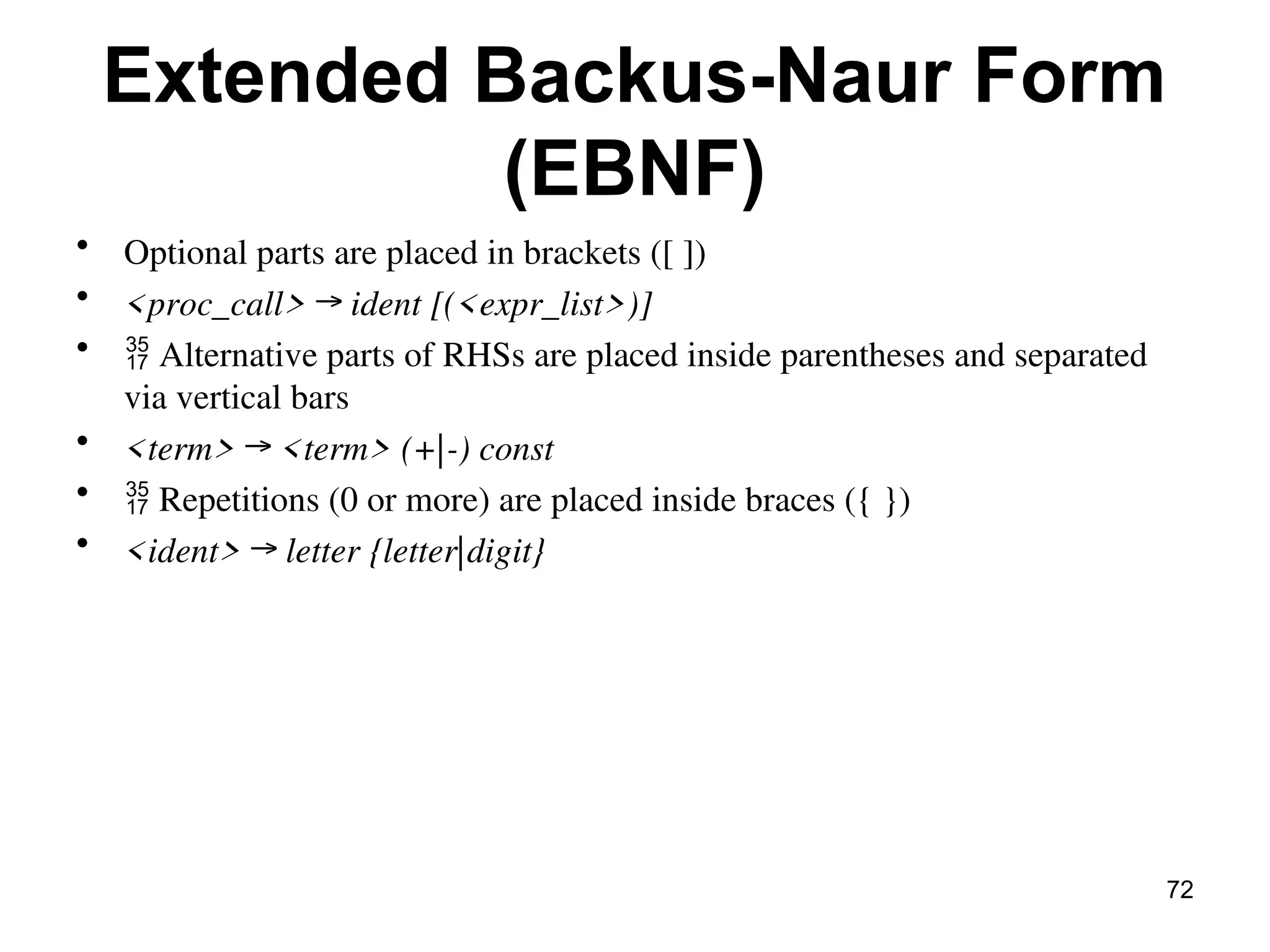 Extended Backus-Naur Form
(EBNF)
• Optional parts are placed in brackets ([ ])
• <proc_call> → ident [(<expr_list>)]
•  Alternative parts of RHSs are placed inside parentheses and separated
via vertical bars
• <term> → <term> (+|-) const
•  Repetitions (0 or more) are placed inside braces ({ })
• <ident> → letter {letter|digit}
72
 