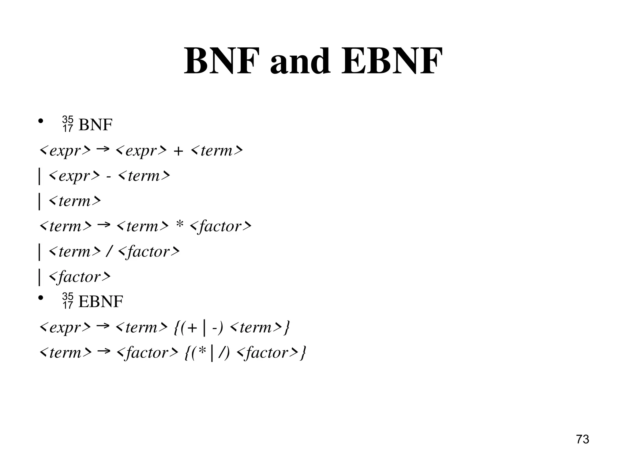 BNF and EBNF
•  BNF
<expr> → <expr> + <term>
| <expr> - <term>
| <term>
<term> → <term> * <factor>
| <term> / <factor>
| <factor>
•  EBNF
<expr> → <term> {(+ | -) <term>}
<term> → <factor> {(* | /) <factor>}
73
 