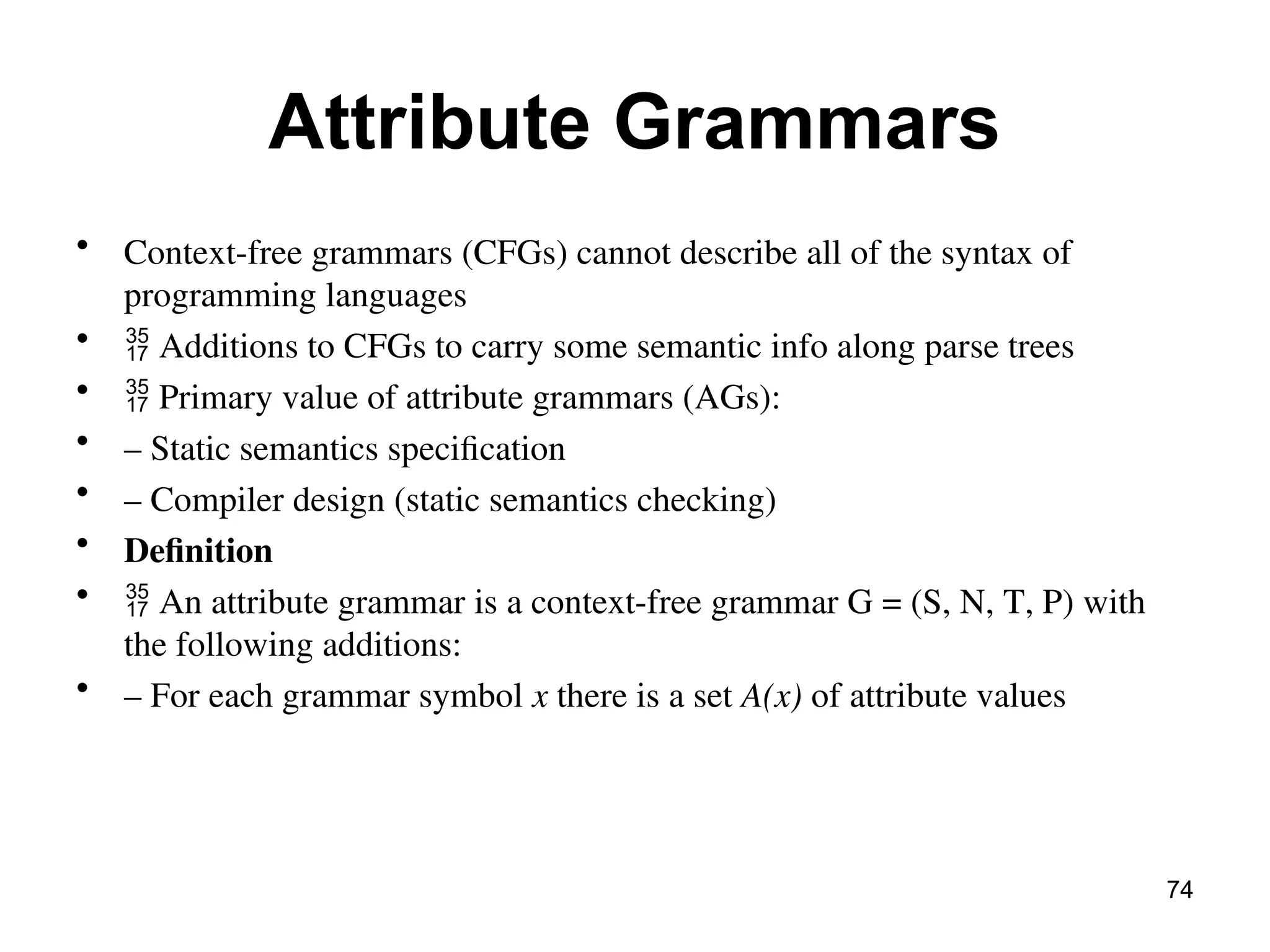 Attribute Grammars
• Context-free grammars (CFGs) cannot describe all of the syntax of
programming languages
•  Additions to CFGs to carry some semantic info along parse trees
•  Primary value of attribute grammars (AGs):
• – Static semantics specification
• – Compiler design (static semantics checking)
• Definition
•  An attribute grammar is a context-free grammar G = (S, N, T, P) with
the following additions:
• – For each grammar symbol x there is a set A(x) of attribute values
74
 