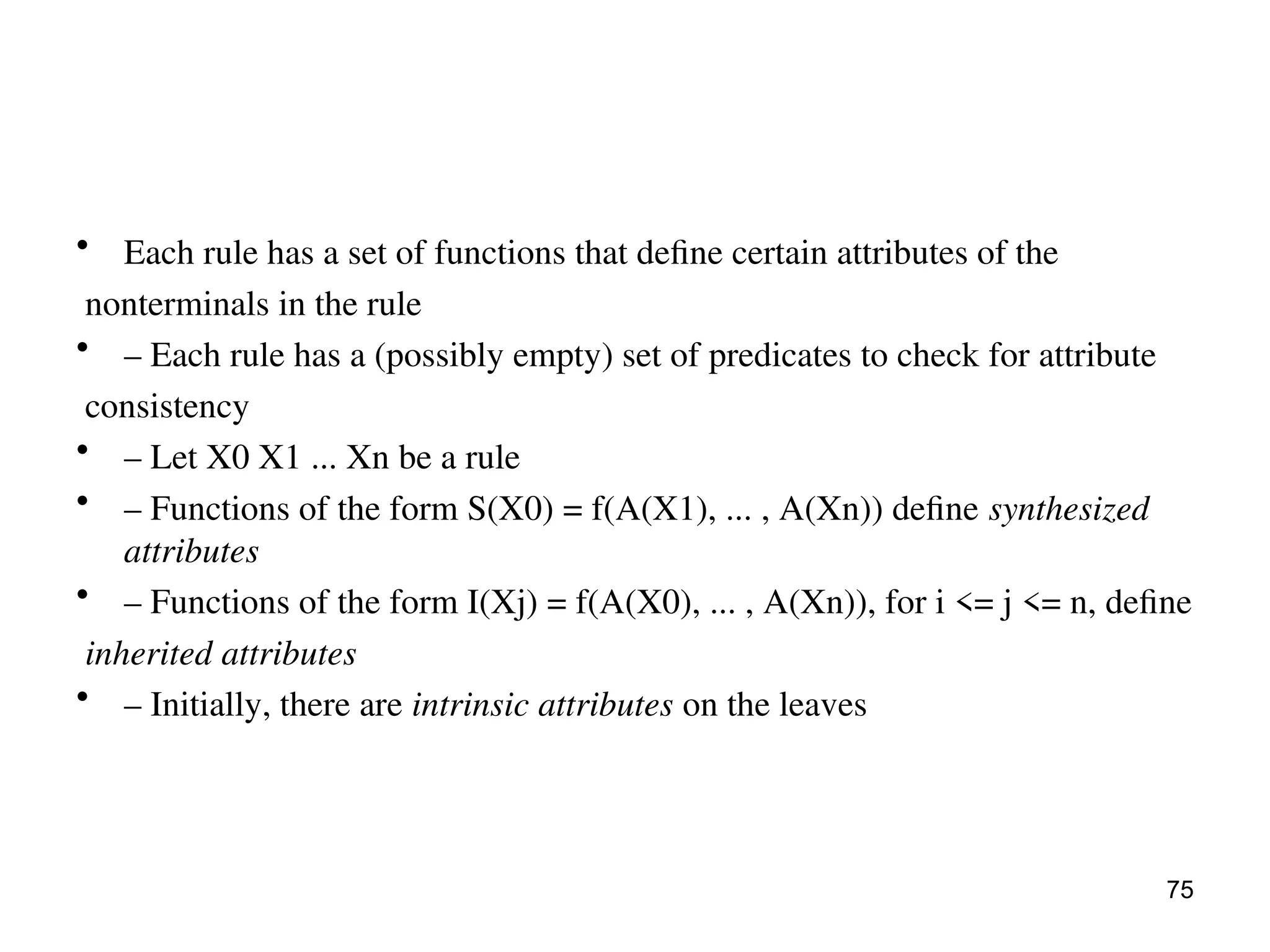 • Each rule has a set of functions that define certain attributes of the
nonterminals in the rule
• – Each rule has a (possibly empty) set of predicates to check for attribute
consistency
• – Let X0 X1 ... Xn be a rule
• – Functions of the form S(X0) = f(A(X1), ... , A(Xn)) define synthesized
attributes
• – Functions of the form I(Xj) = f(A(X0), ... , A(Xn)), for i <= j <= n, define
inherited attributes
• – Initially, there are intrinsic attributes on the leaves
75
 