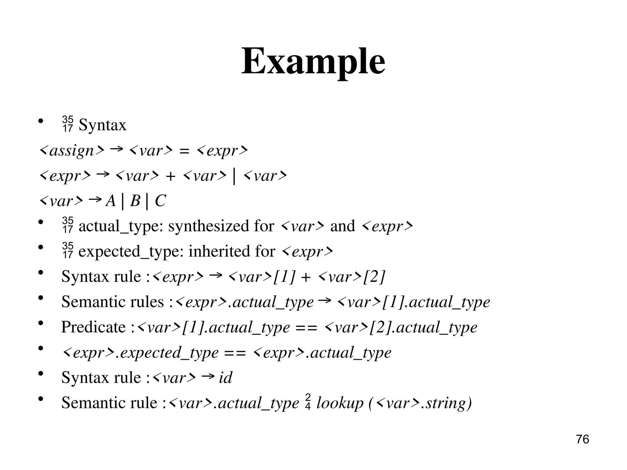 Example
•  Syntax
<assign> → <var> = <expr>
<expr> → <var> + <var> | <var>
<var> → A | B | C
•  actual_type: synthesized for <var> and <expr>
•  expected_type: inherited for <expr>
• Syntax rule :<expr> → <var>[1] + <var>[2]
• Semantic rules :<expr>.actual_type → <var>[1].actual_type
• Predicate :<var>[1].actual_type == <var>[2].actual_type
• <expr>.expected_type == <expr>.actual_type
• Syntax rule :<var> → id
• Semantic rule :<var>.actual_type  lookup (<var>.string)
76
 