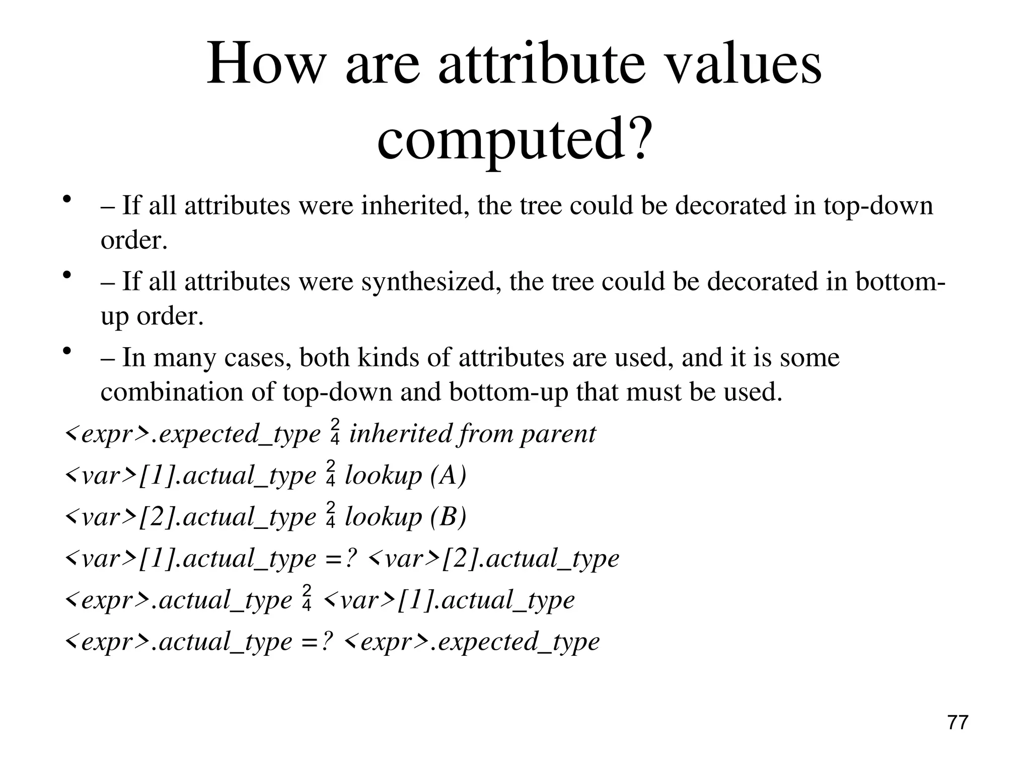 How are attribute values
computed?
• – If all attributes were inherited, the tree could be decorated in top-down
order.
• – If all attributes were synthesized, the tree could be decorated in bottom-
up order.
• – In many cases, both kinds of attributes are used, and it is some
combination of top-down and bottom-up that must be used.
<expr>.expected_type  inherited from parent
<var>[1].actual_type  lookup (A)
<var>[2].actual_type  lookup (B)
<var>[1].actual_type =? <var>[2].actual_type
<expr>.actual_type  <var>[1].actual_type
<expr>.actual_type =? <expr>.expected_type
77
 