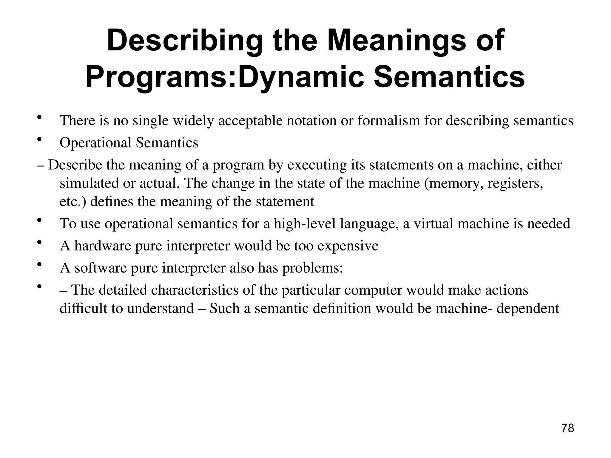 Describing the Meanings of
Programs:Dynamic Semantics
• There is no single widely acceptable notation or formalism for describing semantics
• Operational Semantics
– Describe the meaning of a program by executing its statements on a machine, either
simulated or actual. The change in the state of the machine (memory, registers,
etc.) defines the meaning of the statement
• To use operational semantics for a high-level language, a virtual machine is needed
• A hardware pure interpreter would be too expensive
• A software pure interpreter also has problems:
• – The detailed characteristics of the particular computer would make actions
difficult to understand – Such a semantic definition would be machine- dependent
78
 