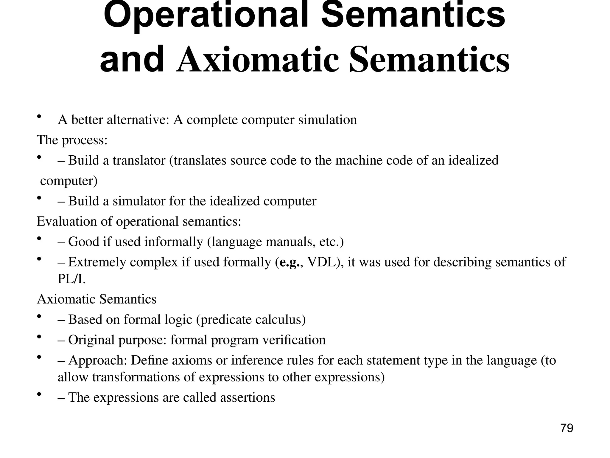Operational Semantics
and Axiomatic Semantics
• A better alternative: A complete computer simulation
The process:
• – Build a translator (translates source code to the machine code of an idealized
computer)
• – Build a simulator for the idealized computer
Evaluation of operational semantics:
• – Good if used informally (language manuals, etc.)
• – Extremely complex if used formally (e.g., VDL), it was used for describing semantics of
PL/I.
Axiomatic Semantics
• – Based on formal logic (predicate calculus)
• – Original purpose: formal program verification
• – Approach: Define axioms or inference rules for each statement type in the language (to
allow transformations of expressions to other expressions)
• – The expressions are called assertions
79
 