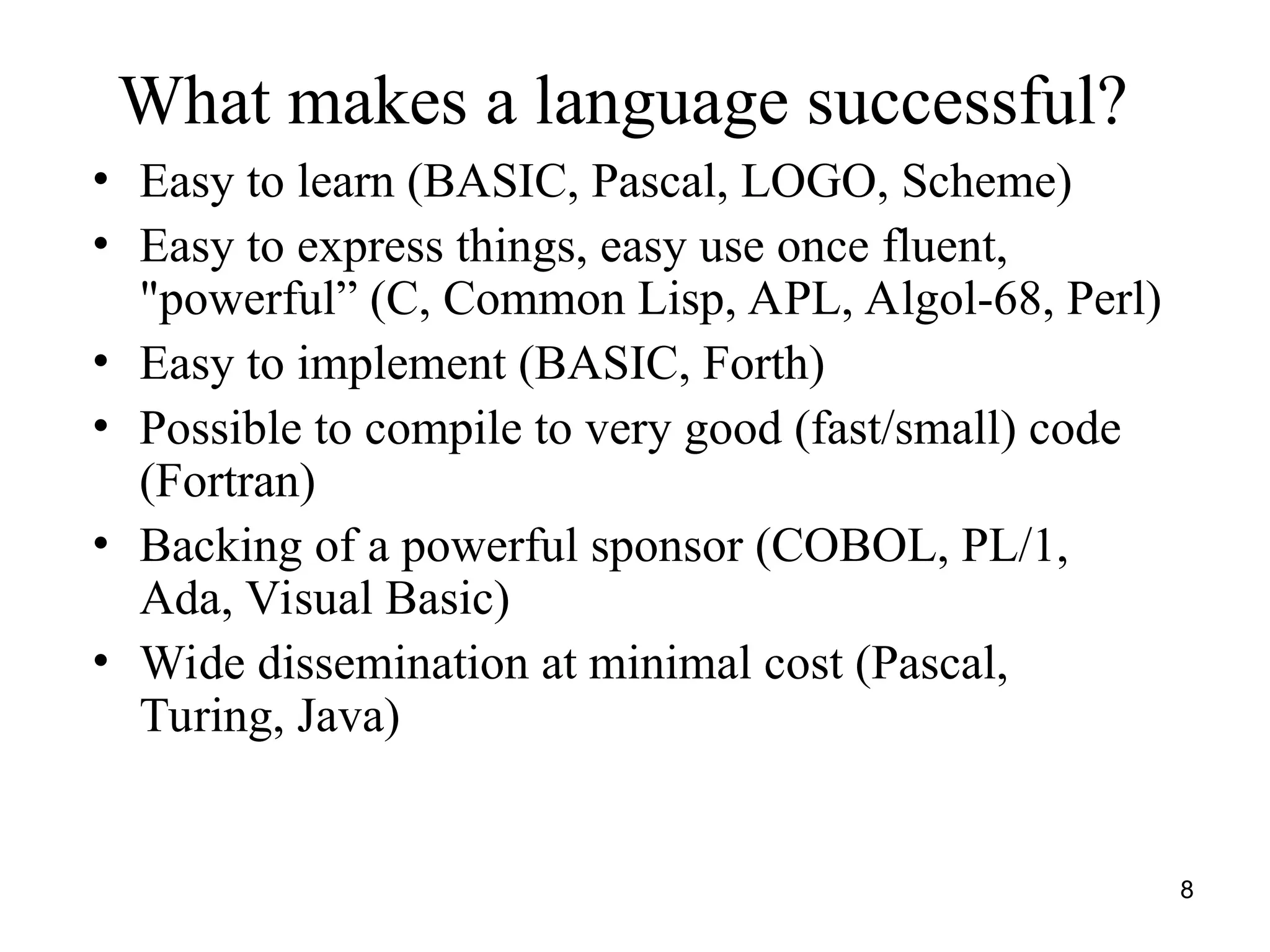 8
What makes a language successful?
• Easy to learn (BASIC, Pascal, LOGO, Scheme)
• Easy to express things, easy use once fluent,
"powerful” (C, Common Lisp, APL, Algol-68, Perl)
• Easy to implement (BASIC, Forth)
• Possible to compile to very good (fast/small) code
(Fortran)
• Backing of a powerful sponsor (COBOL, PL/1,
Ada, Visual Basic)
• Wide dissemination at minimal cost (Pascal,
Turing, Java)
 