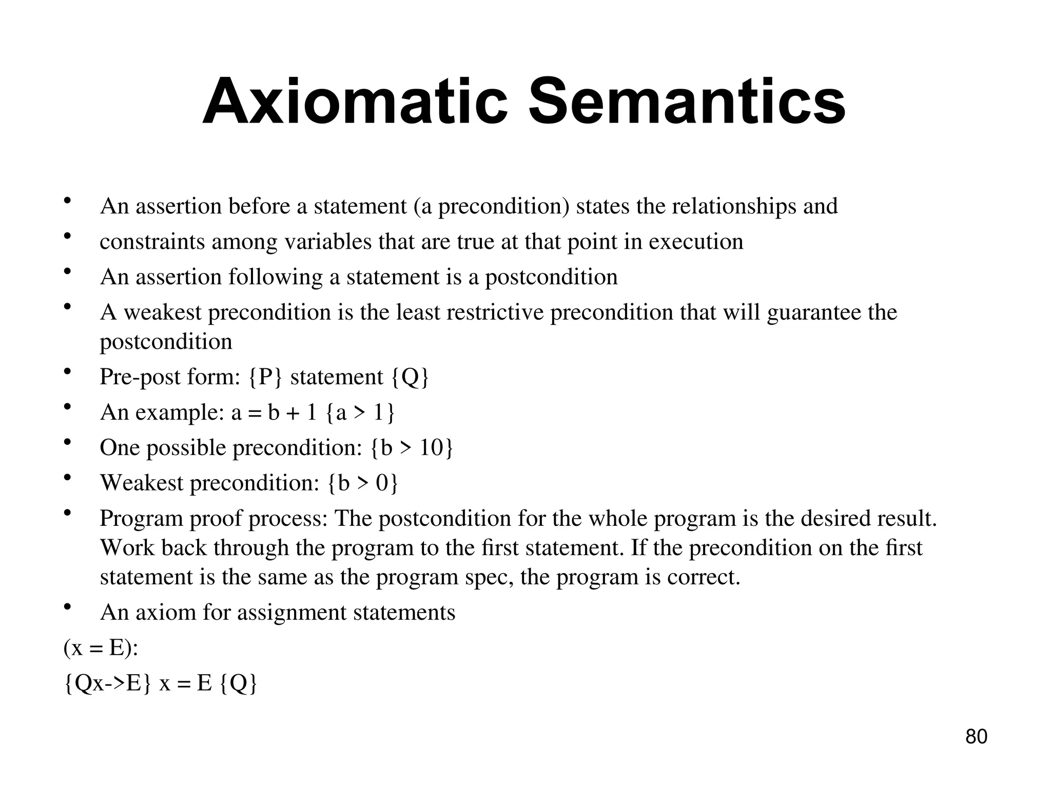Axiomatic Semantics
• An assertion before a statement (a precondition) states the relationships and
• constraints among variables that are true at that point in execution
• An assertion following a statement is a postcondition
• A weakest precondition is the least restrictive precondition that will guarantee the
postcondition
• Pre-post form: {P} statement {Q}
• An example: a = b + 1 {a > 1}
• One possible precondition: {b > 10}
• Weakest precondition: {b > 0}
• Program proof process: The postcondition for the whole program is the desired result.
Work back through the program to the first statement. If the precondition on the first
statement is the same as the program spec, the program is correct.
• An axiom for assignment statements
(x = E):
{Qx->E} x = E {Q}
80
 