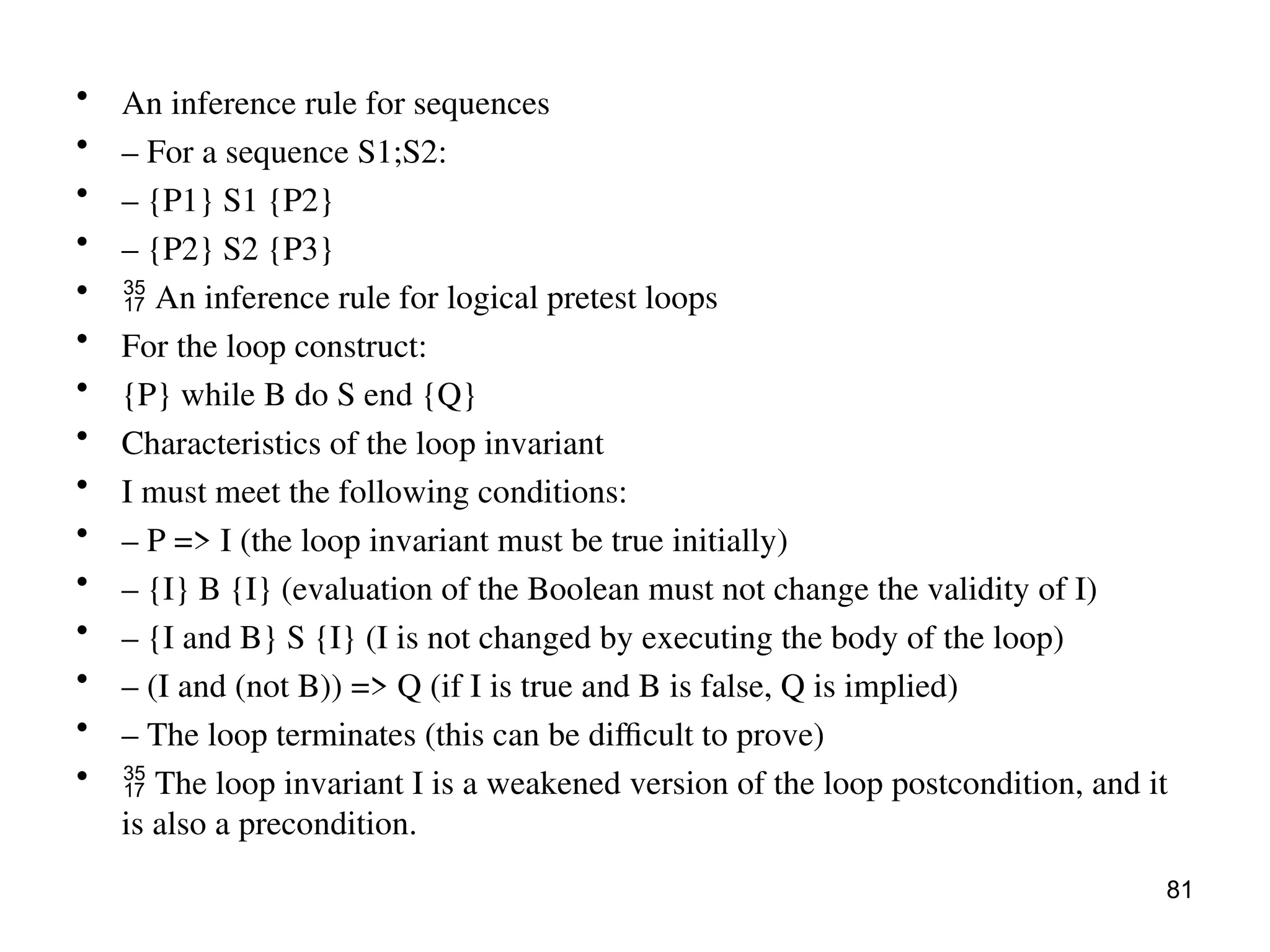 • An inference rule for sequences
• – For a sequence S1;S2:
• – {P1} S1 {P2}
• – {P2} S2 {P3}
•  An inference rule for logical pretest loops
• For the loop construct:
• {P} while B do S end {Q}
• Characteristics of the loop invariant
• I must meet the following conditions:
• – P => I (the loop invariant must be true initially)
• – {I} B {I} (evaluation of the Boolean must not change the validity of I)
• – {I and B} S {I} (I is not changed by executing the body of the loop)
• – (I and (not B)) => Q (if I is true and B is false, Q is implied)
• – The loop terminates (this can be difficult to prove)
•  The loop invariant I is a weakened version of the loop postcondition, and it
is also a precondition.
81
 