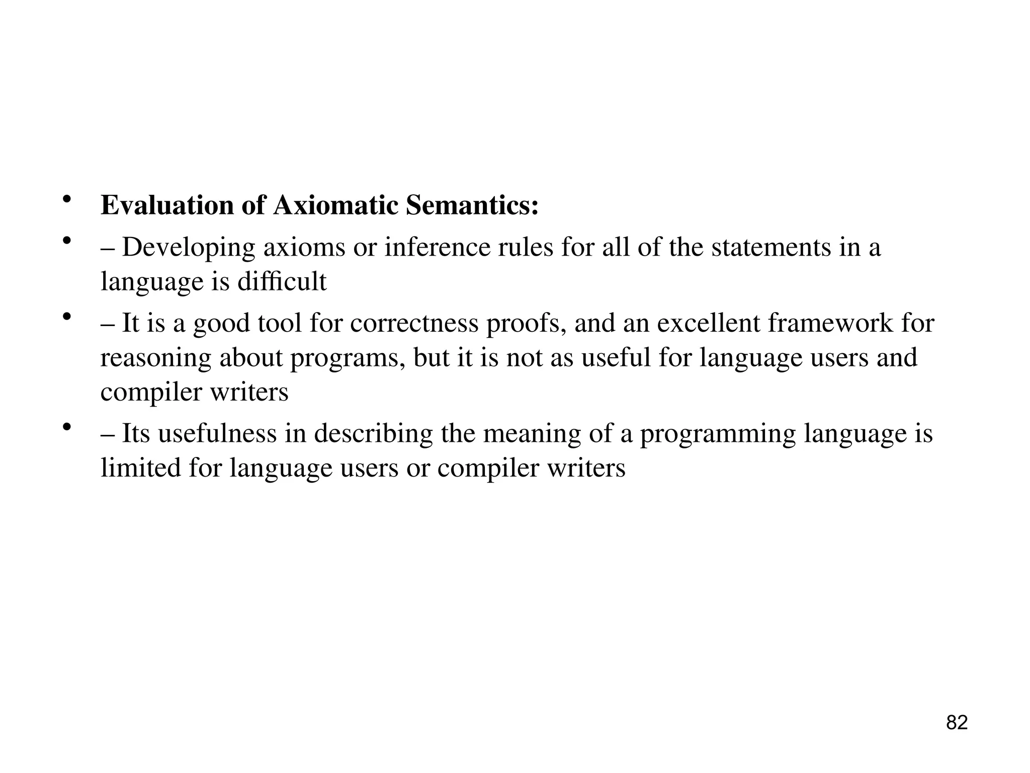 • Evaluation of Axiomatic Semantics:
• – Developing axioms or inference rules for all of the statements in a
language is difficult
• – It is a good tool for correctness proofs, and an excellent framework for
reasoning about programs, but it is not as useful for language users and
compiler writers
• – Its usefulness in describing the meaning of a programming language is
limited for language users or compiler writers
82
 