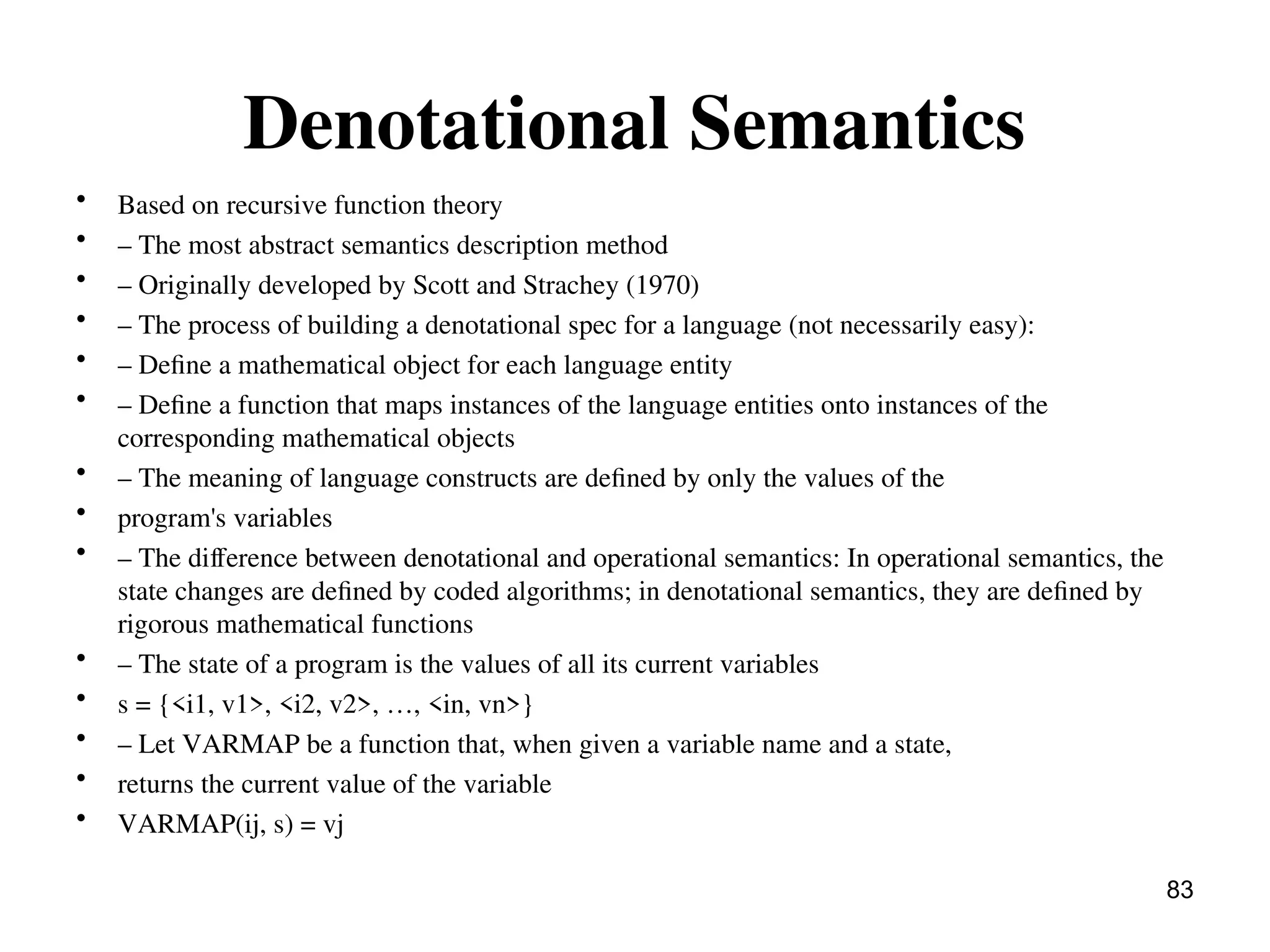 Denotational Semantics
• Based on recursive function theory
• – The most abstract semantics description method
• – Originally developed by Scott and Strachey (1970)
• – The process of building a denotational spec for a language (not necessarily easy):
• – Define a mathematical object for each language entity
• – Define a function that maps instances of the language entities onto instances of the
corresponding mathematical objects
• – The meaning of language constructs are defined by only the values of the
• program's variables
• – The difference between denotational and operational semantics: In operational semantics, the
state changes are defined by coded algorithms; in denotational semantics, they are defined by
rigorous mathematical functions
• – The state of a program is the values of all its current variables
• s = {<i1, v1>, <i2, v2>, …, <in, vn>}
• – Let VARMAP be a function that, when given a variable name and a state,
• returns the current value of the variable
• VARMAP(ij, s) = vj
83
 