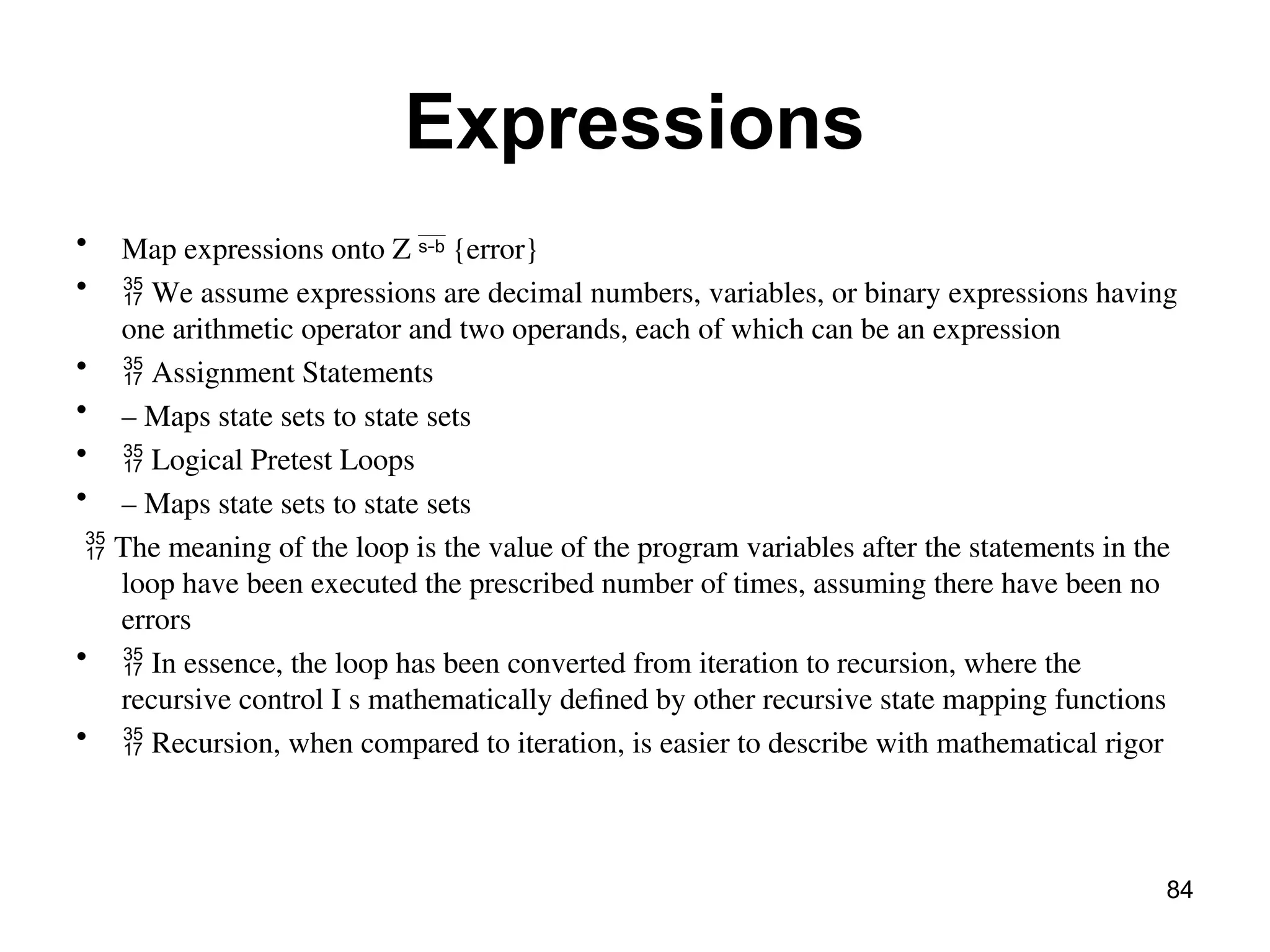Expressions
• Map expressions onto Z {error}

•  We assume expressions are decimal numbers, variables, or binary expressions having
one arithmetic operator and two operands, each of which can be an expression
•  Assignment Statements
• – Maps state sets to state sets
•  Logical Pretest Loops
• – Maps state sets to state sets
 The meaning of the loop is the value of the program variables after the statements in the
loop have been executed the prescribed number of times, assuming there have been no
errors
•  In essence, the loop has been converted from iteration to recursion, where the
recursive control I s mathematically defined by other recursive state mapping functions
•  Recursion, when compared to iteration, is easier to describe with mathematical rigor
84
 