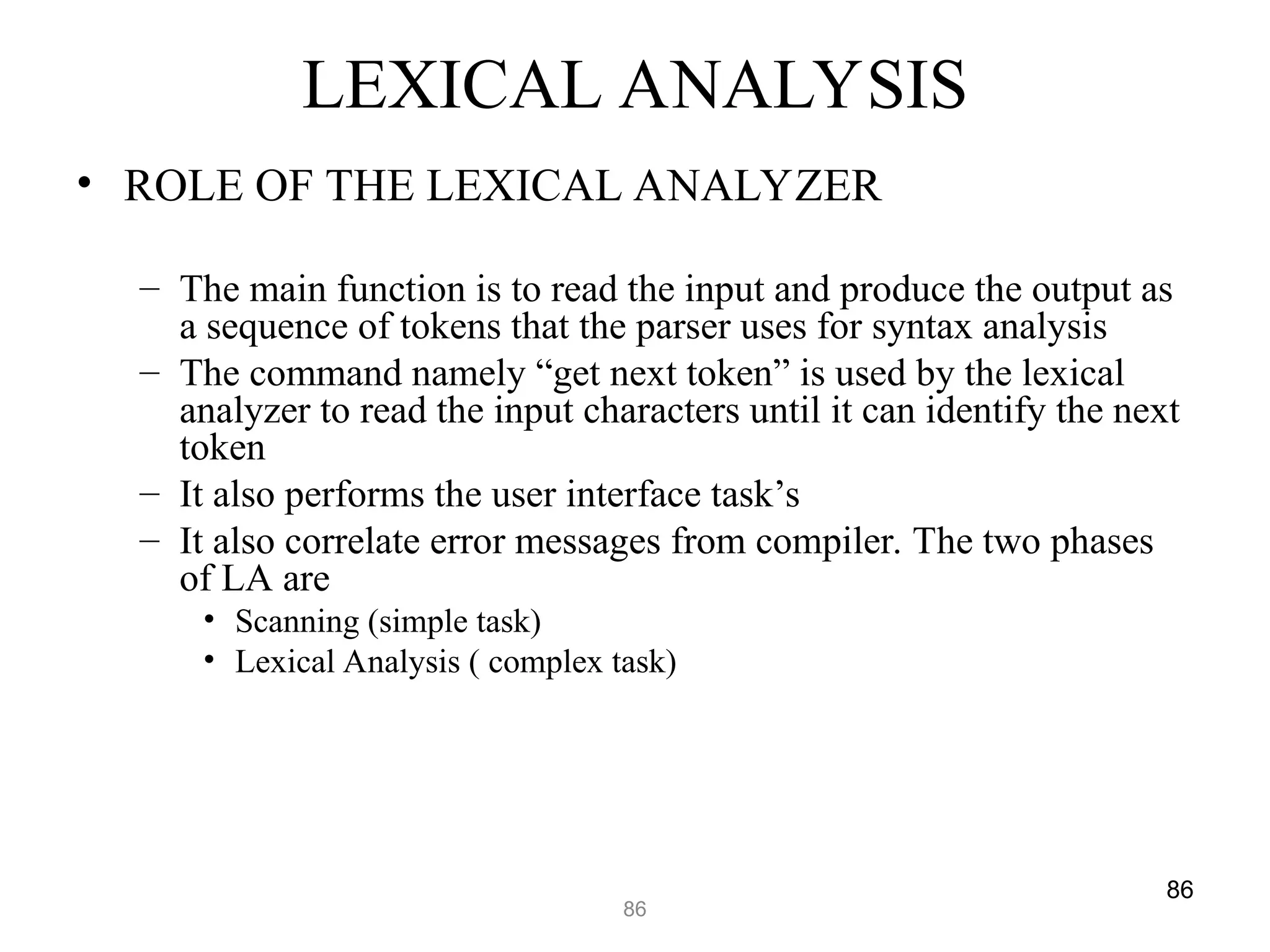 86
86
LEXICAL ANALYSIS
• ROLE OF THE LEXICAL ANALYZER
– The main function is to read the input and produce the output as
a sequence of tokens that the parser uses for syntax analysis
– The command namely “get next token” is used by the lexical
analyzer to read the input characters until it can identify the next
token
– It also performs the user interface task’s
– It also correlate error messages from compiler. The two phases
of LA are
• Scanning (simple task)
• Lexical Analysis ( complex task)
 