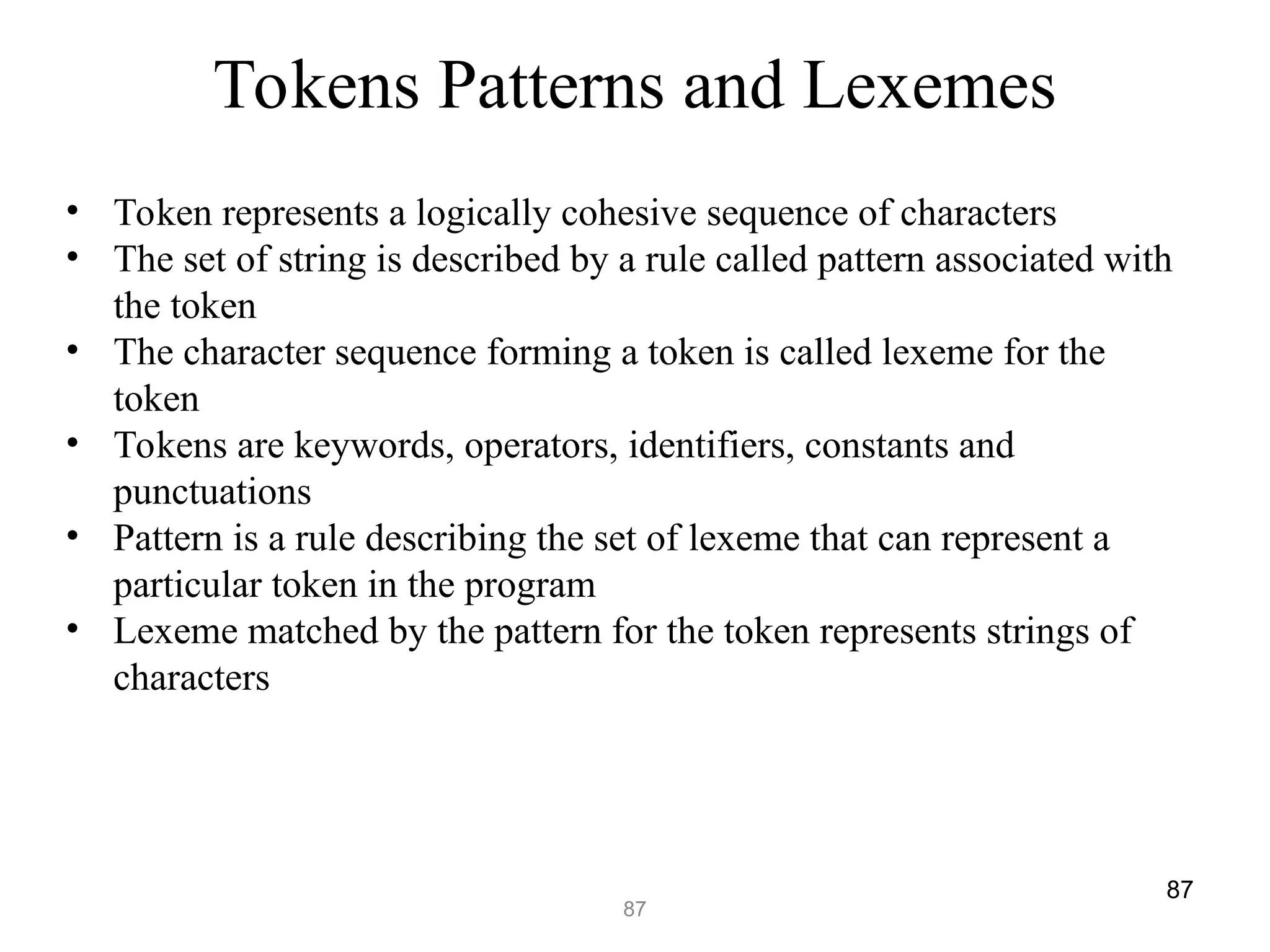 87
87
Tokens Patterns and Lexemes
• Token represents a logically cohesive sequence of characters
• The set of string is described by a rule called pattern associated with
the token
• The character sequence forming a token is called lexeme for the
token
• Tokens are keywords, operators, identifiers, constants and
punctuations
• Pattern is a rule describing the set of lexeme that can represent a
particular token in the program
• Lexeme matched by the pattern for the token represents strings of
characters
 