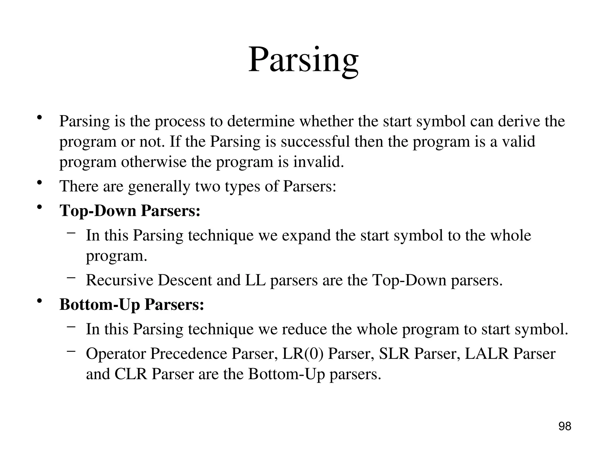 Parsing
• Parsing is the process to determine whether the start symbol can derive the
program or not. If the Parsing is successful then the program is a valid
program otherwise the program is invalid.
• There are generally two types of Parsers:
• Top-Down Parsers:
– In this Parsing technique we expand the start symbol to the whole
program.
– Recursive Descent and LL parsers are the Top-Down parsers.
• Bottom-Up Parsers:
– In this Parsing technique we reduce the whole program to start symbol.
– Operator Precedence Parser, LR(0) Parser, SLR Parser, LALR Parser
and CLR Parser are the Bottom-Up parsers.
98
 