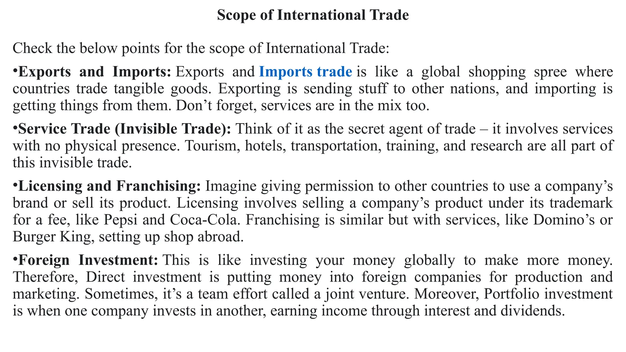 Scope of International Trade
Check the below points for the scope of International Trade:
•Exports and Imports: Exports and Imports trade is like a global shopping spree where
countries trade tangible goods. Exporting is sending stuff to other nations, and importing is
getting things from them. Don’t forget, services are in the mix too.
•Service Trade (Invisible Trade): Think of it as the secret agent of trade – it involves services
with no physical presence. Tourism, hotels, transportation, training, and research are all part of
this invisible trade.
•Licensing and Franchising: Imagine giving permission to other countries to use a company’s
brand or sell its product. Licensing involves selling a company’s product under its trademark
for a fee, like Pepsi and Coca-Cola. Franchising is similar but with services, like Domino’s or
Burger King, setting up shop abroad.
•Foreign Investment: This is like investing your money globally to make more money.
Therefore, Direct investment is putting money into foreign companies for production and
marketing. Sometimes, it’s a team effort called a joint venture. Moreover, Portfolio investment
is when one company invests in another, earning income through interest and dividends.
 