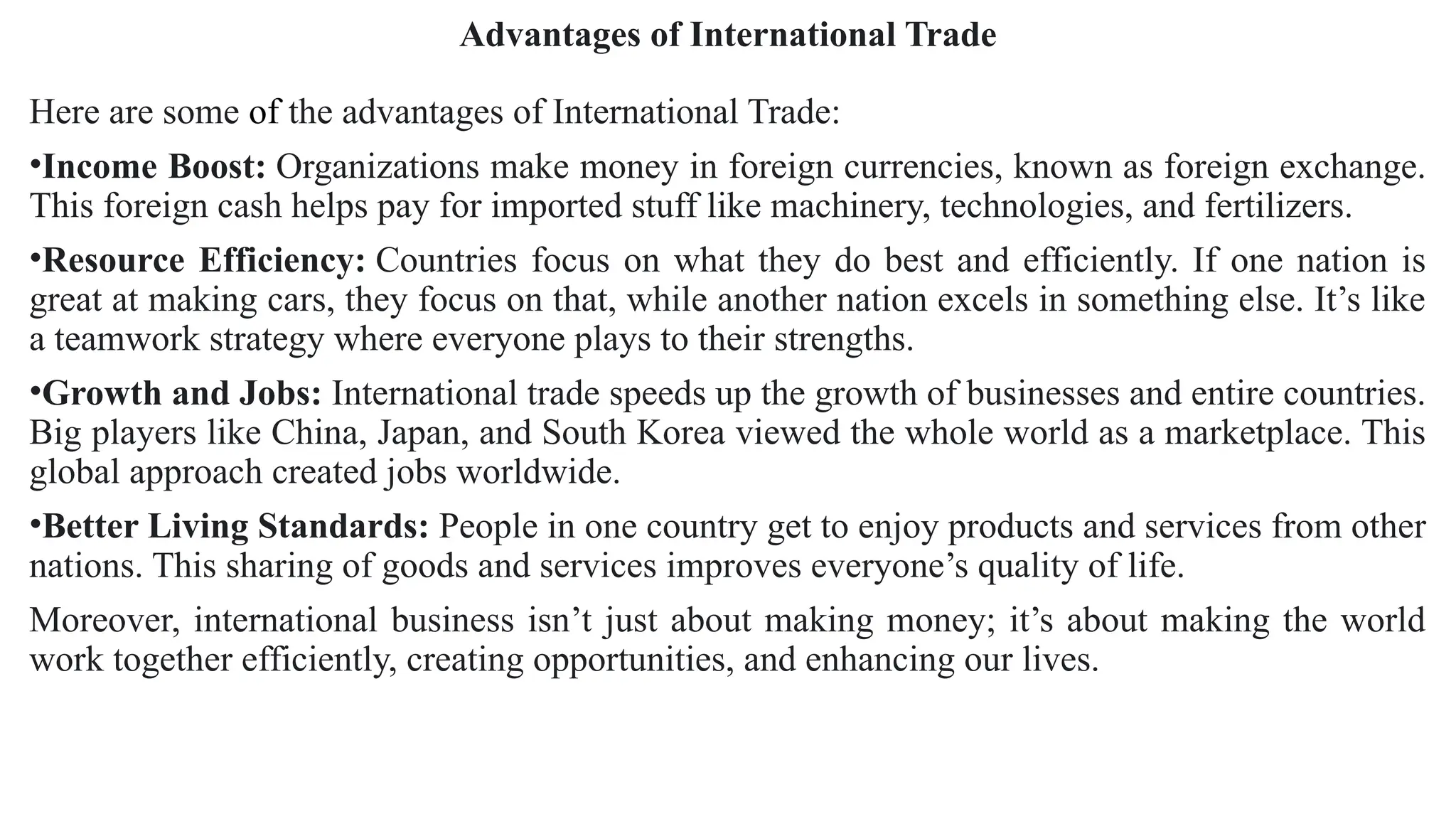 Advantages of International Trade
Here are some of the advantages of International Trade:
•Income Boost: Organizations make money in foreign currencies, known as foreign exchange.
This foreign cash helps pay for imported stuff like machinery, technologies, and fertilizers.
•Resource Efficiency: Countries focus on what they do best and efficiently. If one nation is
great at making cars, they focus on that, while another nation excels in something else. It’s like
a teamwork strategy where everyone plays to their strengths.
•Growth and Jobs: International trade speeds up the growth of businesses and entire countries.
Big players like China, Japan, and South Korea viewed the whole world as a marketplace. This
global approach created jobs worldwide.
•Better Living Standards: People in one country get to enjoy products and services from other
nations. This sharing of goods and services improves everyone’s quality of life.
Moreover, international business isn’t just about making money; it’s about making the world
work together efficiently, creating opportunities, and enhancing our lives.
 