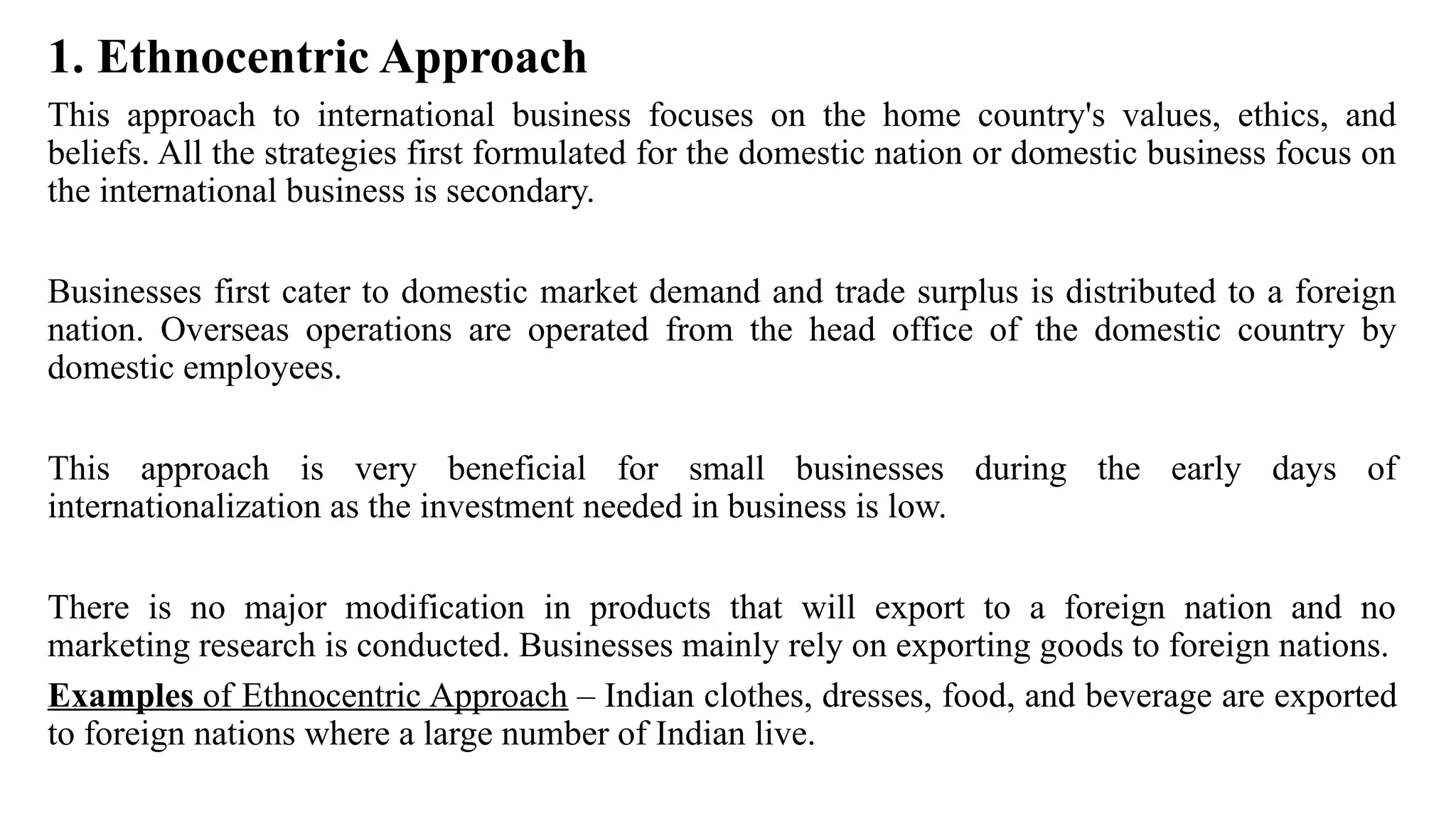 1. Ethnocentric Approach
This approach to international business focuses on the home country's values, ethics, and
beliefs. All the strategies first formulated for the domestic nation or domestic business focus on
the international business is secondary.
Businesses first cater to domestic market demand and trade surplus is distributed to a foreign
nation. Overseas operations are operated from the head office of the domestic country by
domestic employees.
This approach is very beneficial for small businesses during the early days of
internationalization as the investment needed in business is low.
There is no major modification in products that will export to a foreign nation and no
marketing research is conducted. Businesses mainly rely on exporting goods to foreign nations.
Examples of Ethnocentric Approach – Indian clothes, dresses, food, and beverage are exported
to foreign nations where a large number of Indian live.
 
