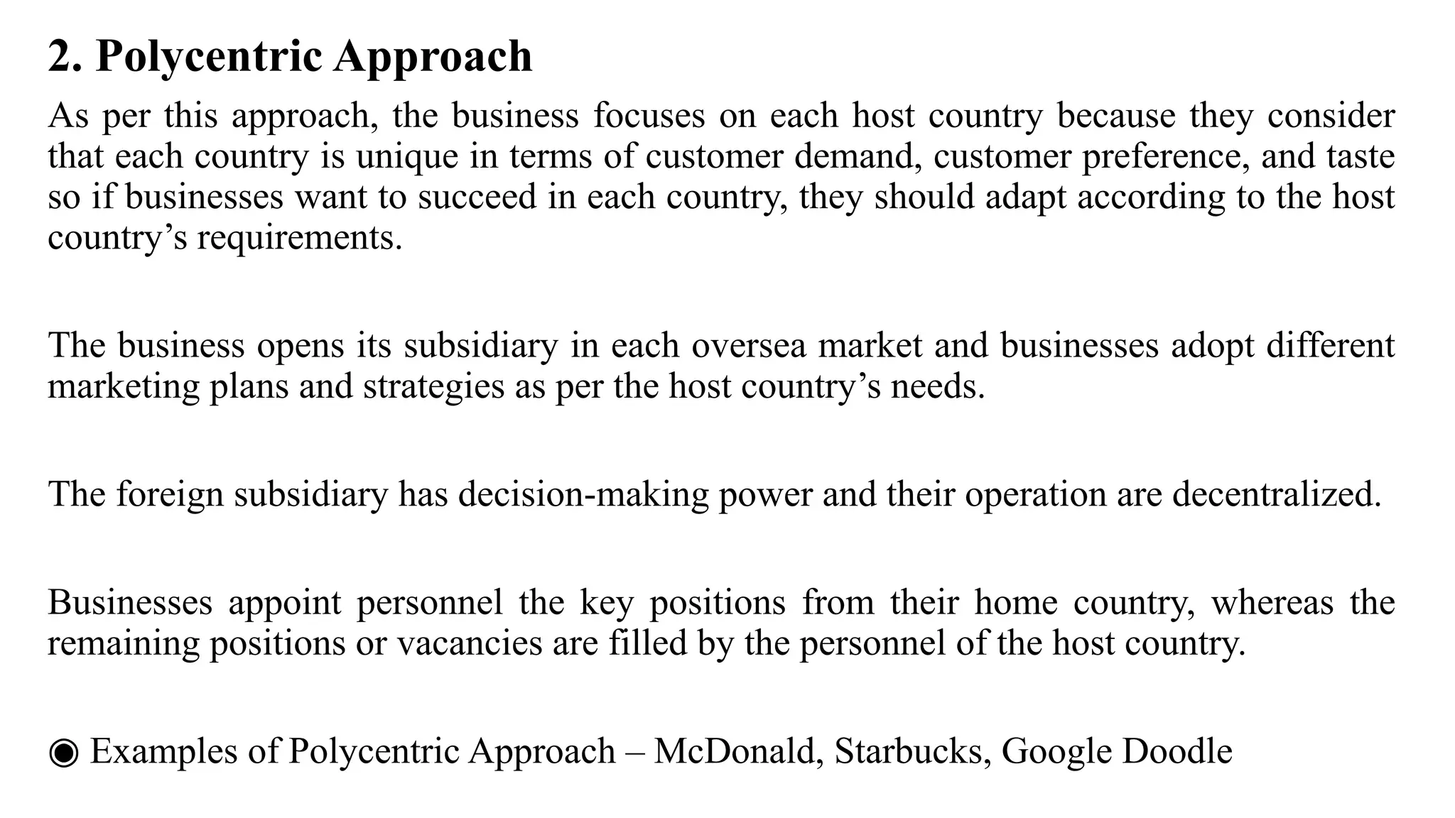 2. Polycentric Approach
As per this approach, the business focuses on each host country because they consider
that each country is unique in terms of customer demand, customer preference, and taste
so if businesses want to succeed in each country, they should adapt according to the host
country’s requirements.
The business opens its subsidiary in each oversea market and businesses adopt different
marketing plans and strategies as per the host country’s needs.
The foreign subsidiary has decision-making power and their operation are decentralized.
Businesses appoint personnel the key positions from their home country, whereas the
remaining positions or vacancies are filled by the personnel of the host country.
◉ Examples of Polycentric Approach – McDonald, Starbucks, Google Doodle
 