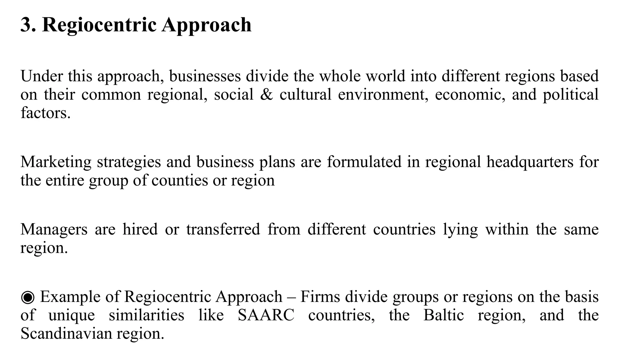 3. Regiocentric Approach
Under this approach, businesses divide the whole world into different regions based
on their common regional, social & cultural environment, economic, and political
factors.
Marketing strategies and business plans are formulated in regional headquarters for
the entire group of counties or region
Managers are hired or transferred from different countries lying within the same
region.
◉ Example of Regiocentric Approach – Firms divide groups or regions on the basis
of unique similarities like SAARC countries, the Baltic region, and the
Scandinavian region.
 