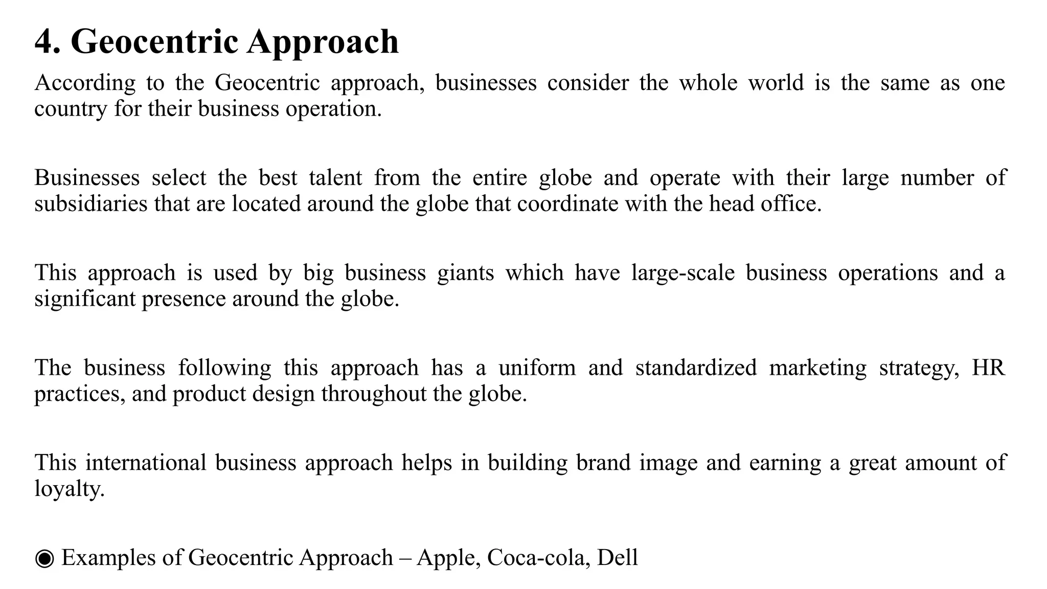 4. Geocentric Approach
According to the Geocentric approach, businesses consider the whole world is the same as one
country for their business operation.
Businesses select the best talent from the entire globe and operate with their large number of
subsidiaries that are located around the globe that coordinate with the head office.
This approach is used by big business giants which have large-scale business operations and a
significant presence around the globe.
The business following this approach has a uniform and standardized marketing strategy, HR
practices, and product design throughout the globe.
This international business approach helps in building brand image and earning a great amount of
loyalty.
◉ Examples of Geocentric Approach – Apple, Coca-cola, Dell
 