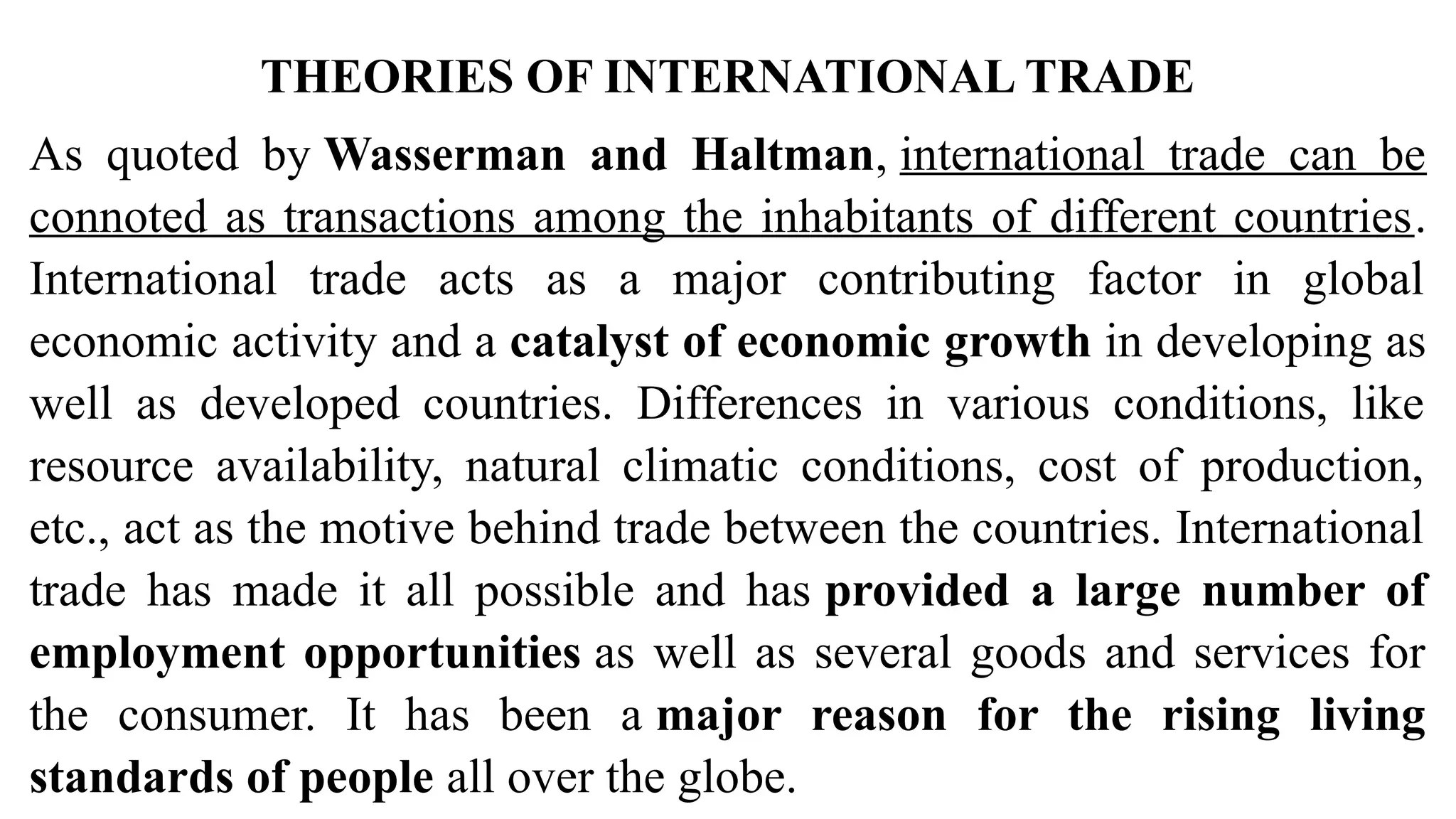 THEORIES OF INTERNATIONAL TRADE
As quoted by Wasserman and Haltman, international trade can be
connoted as transactions among the inhabitants of different countries.
International trade acts as a major contributing factor in global
economic activity and a catalyst of economic growth in developing as
well as developed countries. Differences in various conditions, like
resource availability, natural climatic conditions, cost of production,
etc., act as the motive behind trade between the countries. International
trade has made it all possible and has provided a large number of
employment opportunities as well as several goods and services for
the consumer. It has been a major reason for the rising living
standards of people all over the globe.
 