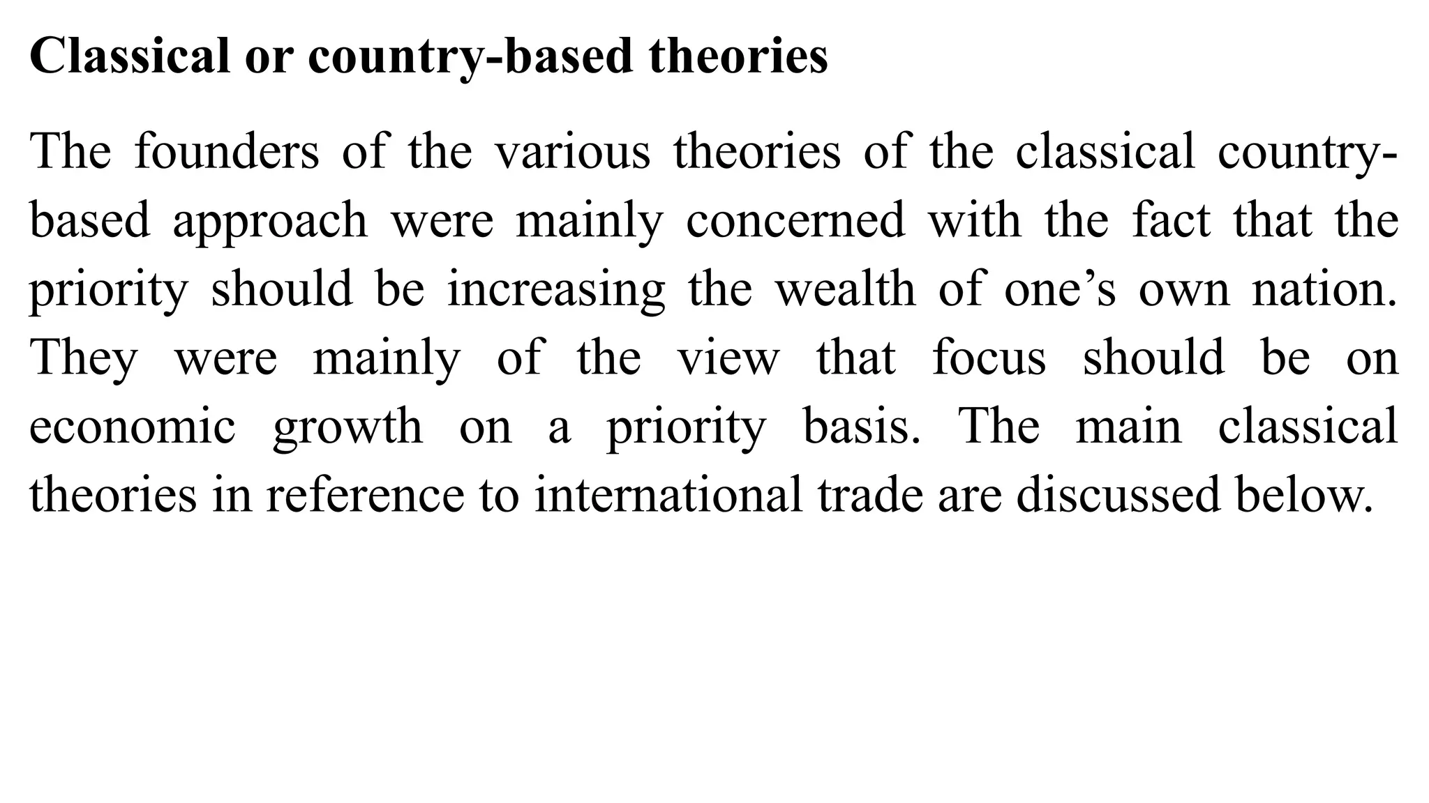 Classical or country-based theories
The founders of the various theories of the classical country-
based approach were mainly concerned with the fact that the
priority should be increasing the wealth of one’s own nation.
They were mainly of the view that focus should be on
economic growth on a priority basis. The main classical
theories in reference to international trade are discussed below.
 