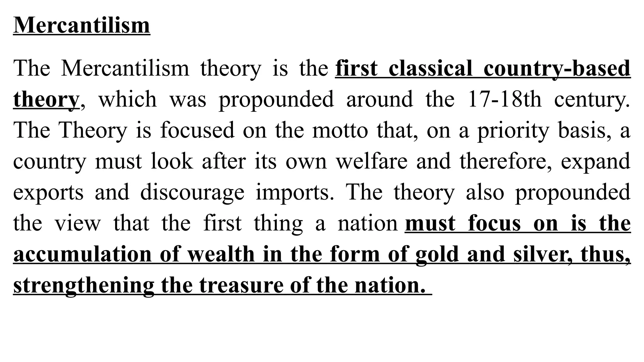 Mercantilism
The Mercantilism theory is the first classical country-based
theory, which was propounded around the 17-18th century.
The Theory is focused on the motto that, on a priority basis, a
country must look after its own welfare and therefore, expand
exports and discourage imports. The theory also propounded
the view that the first thing a nation must focus on is the
accumulation of wealth in the form of gold and silver, thus,
strengthening the treasure of the nation.
 