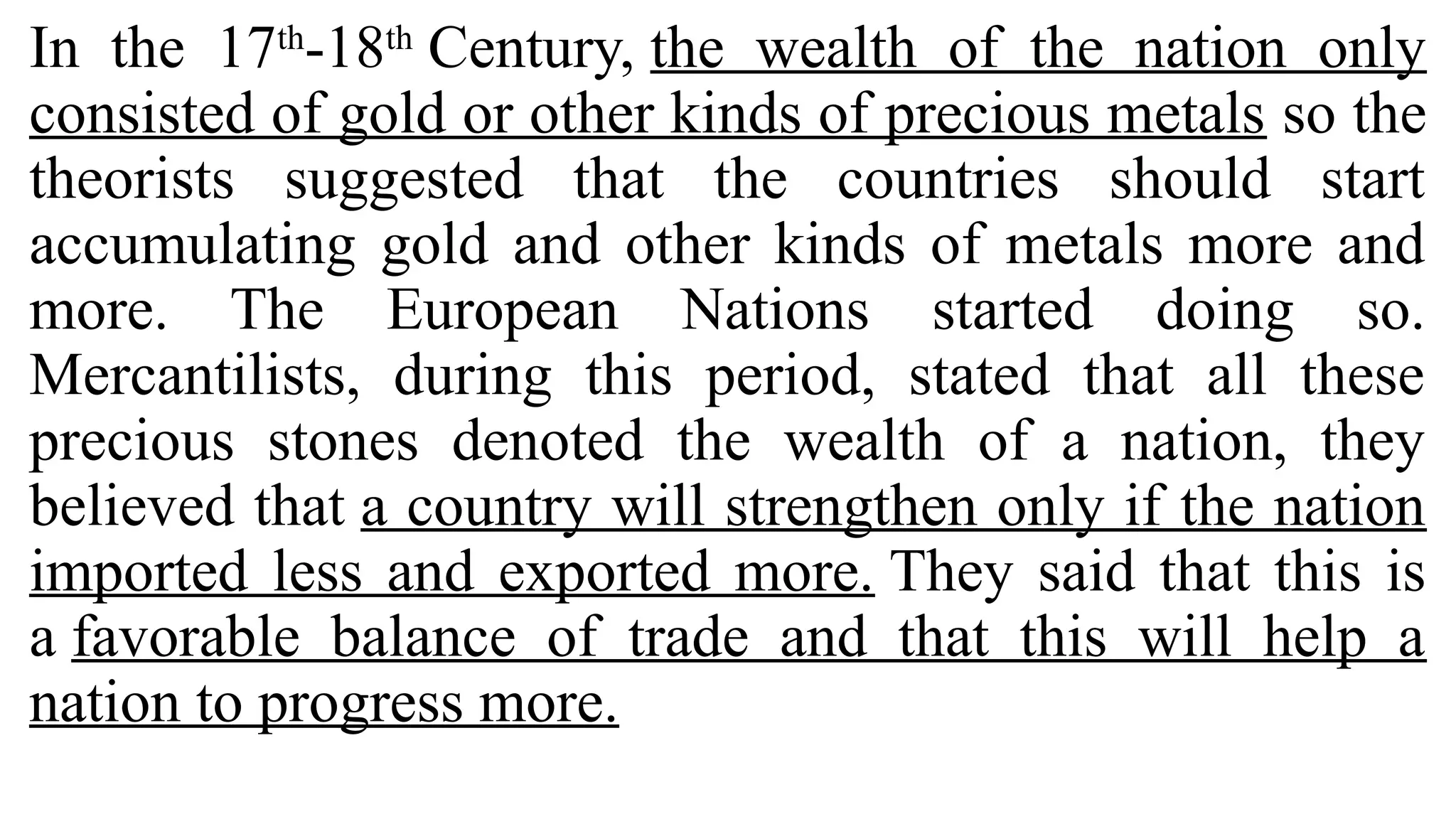 In the 17th
-18th
Century, the wealth of the nation only
consisted of gold or other kinds of precious metals so the
theorists suggested that the countries should start
accumulating gold and other kinds of metals more and
more. The European Nations started doing so.
Mercantilists, during this period, stated that all these
precious stones denoted the wealth of a nation, they
believed that a country will strengthen only if the nation
imported less and exported more. They said that this is
a favorable balance of trade and that this will help a
nation to progress more.
 