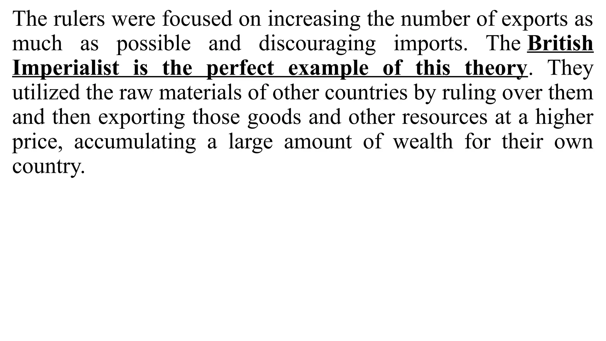 The rulers were focused on increasing the number of exports as
much as possible and discouraging imports. The British
Imperialist is the perfect example of this theory. They
utilized the raw materials of other countries by ruling over them
and then exporting those goods and other resources at a higher
price, accumulating a large amount of wealth for their own
country.
 