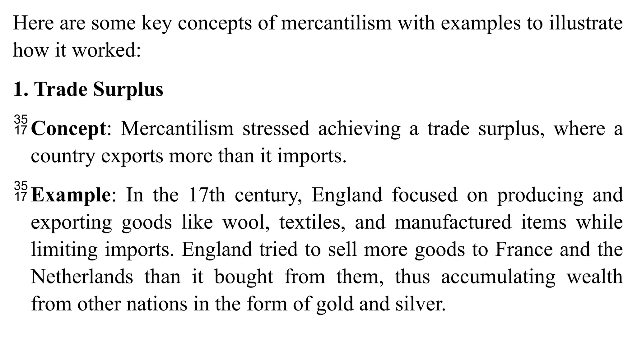 Here are some key concepts of mercantilism with examples to illustrate
how it worked:
1. Trade Surplus
Concept: Mercantilism stressed achieving a trade surplus, where a
country exports more than it imports.
Example: In the 17th century, England focused on producing and
exporting goods like wool, textiles, and manufactured items while
limiting imports. England tried to sell more goods to France and the
Netherlands than it bought from them, thus accumulating wealth
from other nations in the form of gold and silver.
 