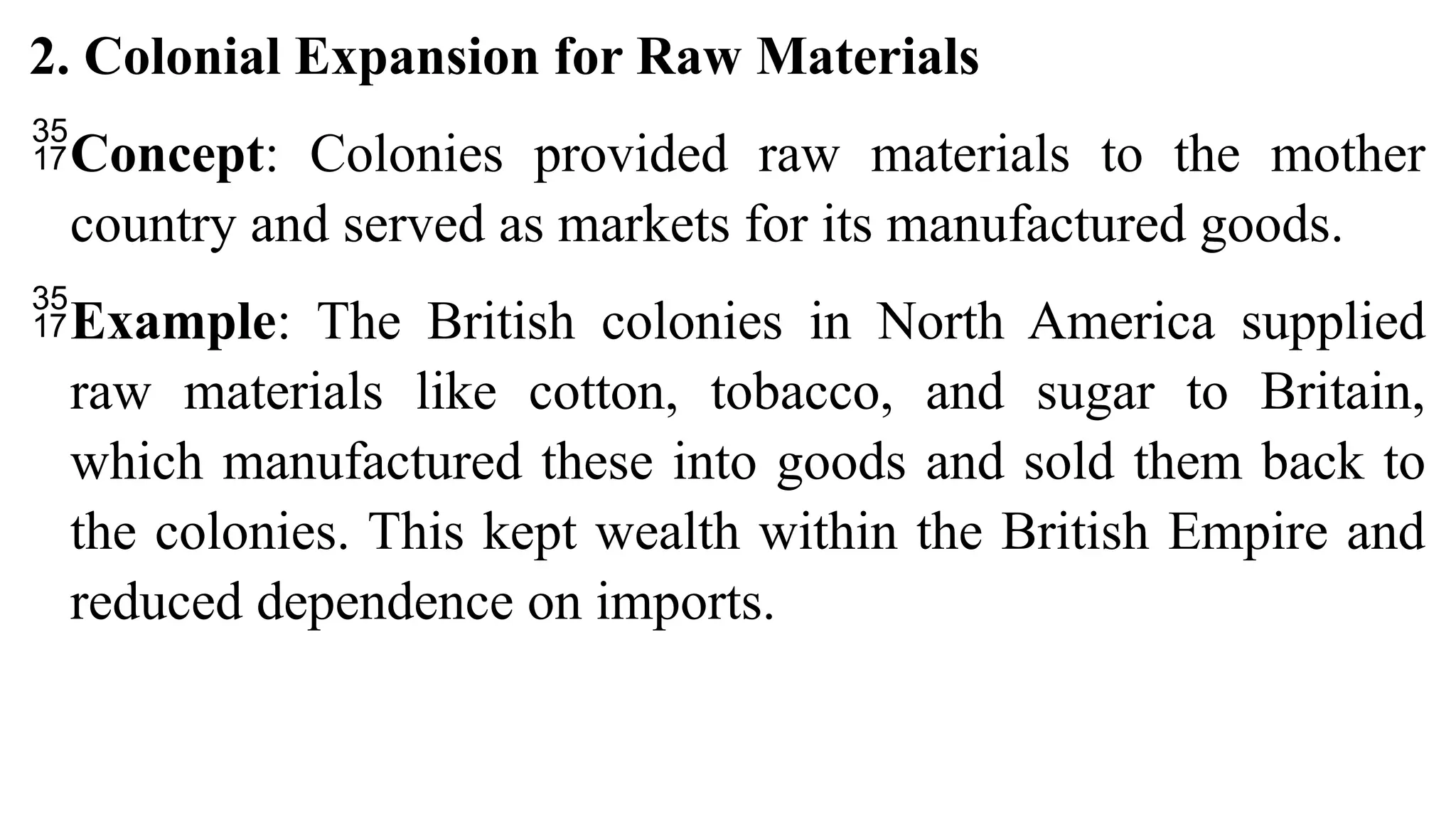 2. Colonial Expansion for Raw Materials
Concept: Colonies provided raw materials to the mother
country and served as markets for its manufactured goods.
Example: The British colonies in North America supplied
raw materials like cotton, tobacco, and sugar to Britain,
which manufactured these into goods and sold them back to
the colonies. This kept wealth within the British Empire and
reduced dependence on imports.
 