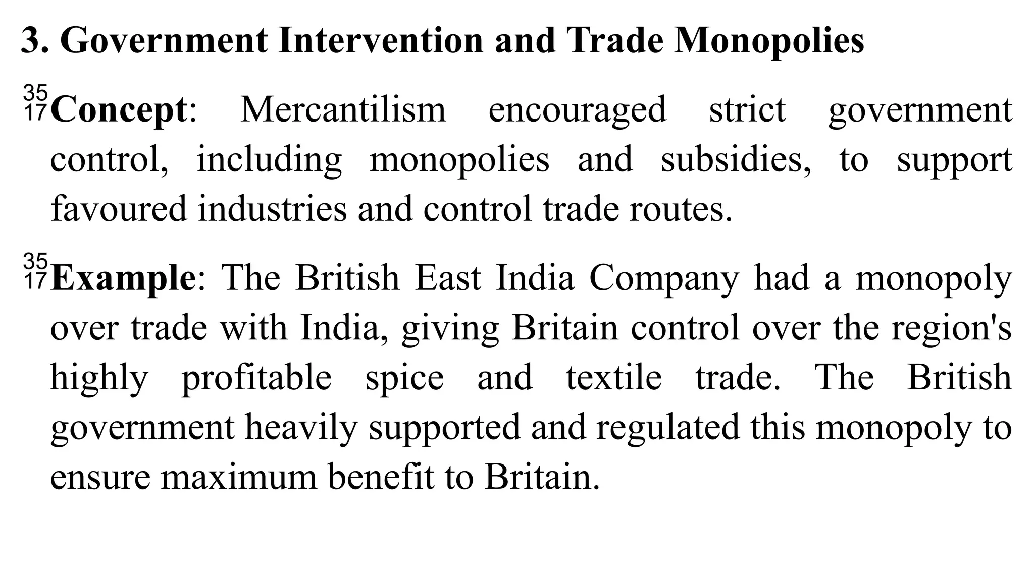 3. Government Intervention and Trade Monopolies
Concept: Mercantilism encouraged strict government
control, including monopolies and subsidies, to support
favoured industries and control trade routes.
Example: The British East India Company had a monopoly
over trade with India, giving Britain control over the region's
highly profitable spice and textile trade. The British
government heavily supported and regulated this monopoly to
ensure maximum benefit to Britain.
 