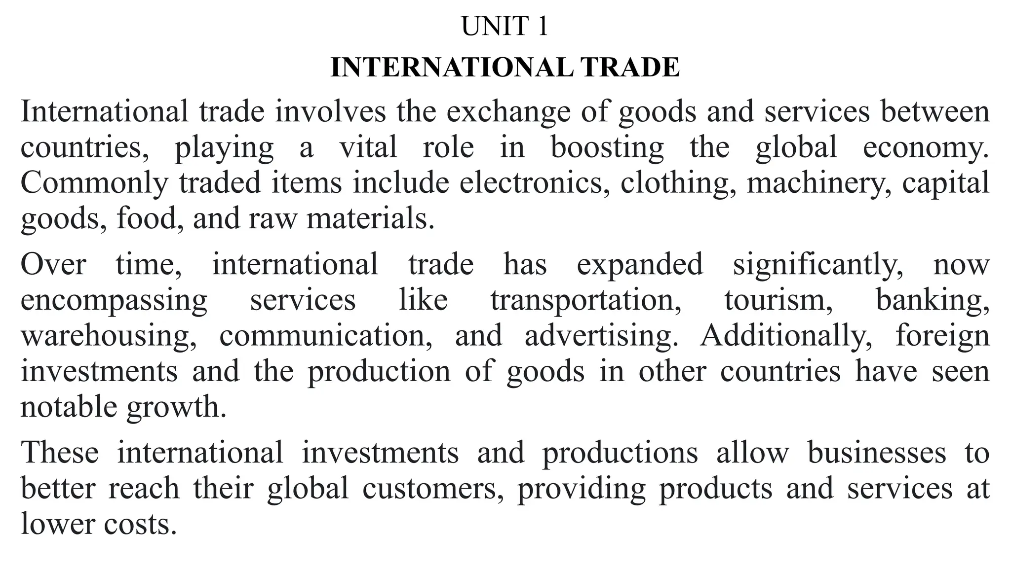 UNIT 1
INTERNATIONAL TRADE
International trade involves the exchange of goods and services between
countries, playing a vital role in boosting the global economy.
Commonly traded items include electronics, clothing, machinery, capital
goods, food, and raw materials.
Over time, international trade has expanded significantly, now
encompassing services like transportation, tourism, banking,
warehousing, communication, and advertising. Additionally, foreign
investments and the production of goods in other countries have seen
notable growth.
These international investments and productions allow businesses to
better reach their global customers, providing products and services at
lower costs.
 