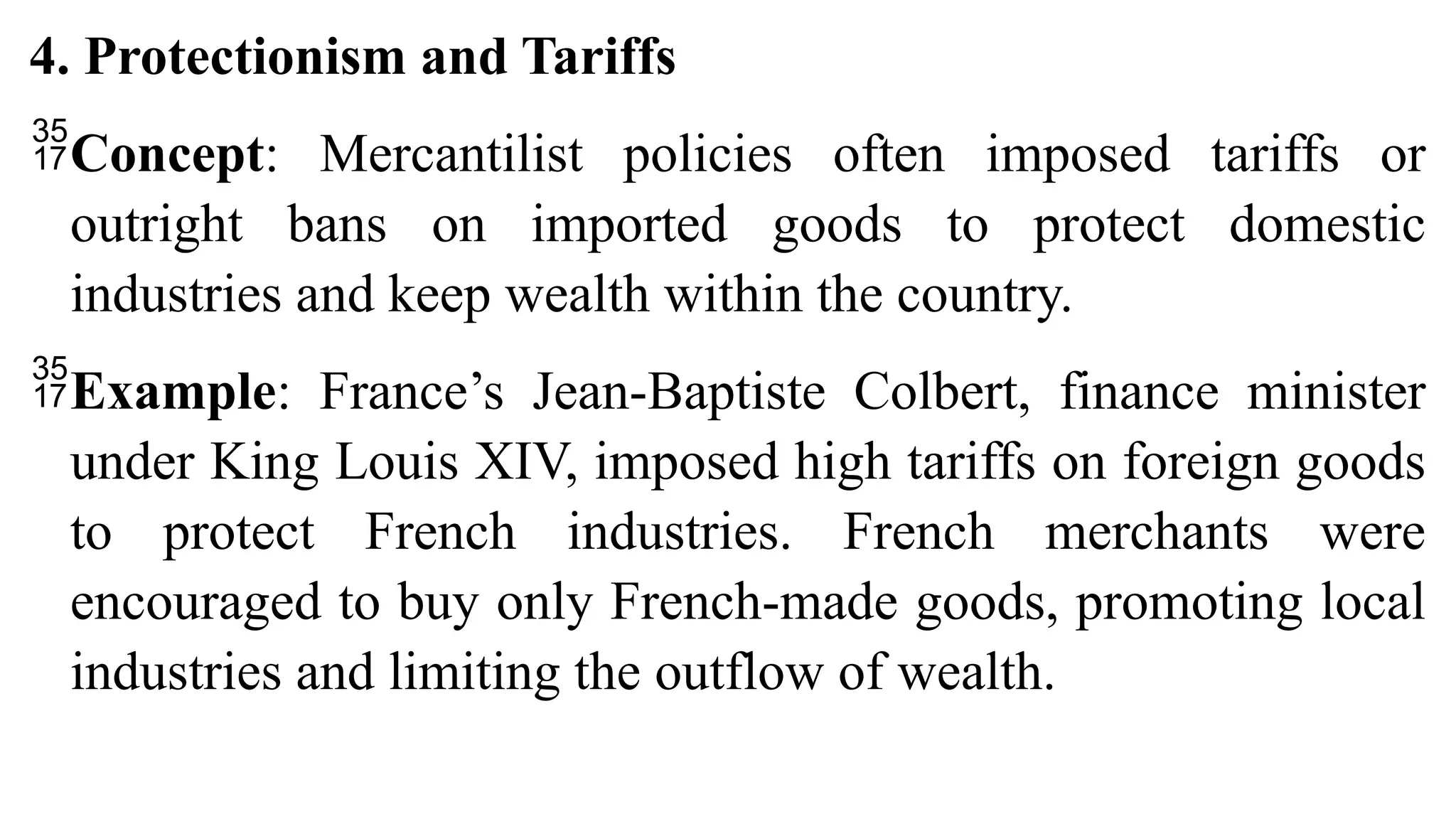 4. Protectionism and Tariffs
Concept: Mercantilist policies often imposed tariffs or
outright bans on imported goods to protect domestic
industries and keep wealth within the country.
Example: France’s Jean-Baptiste Colbert, finance minister
under King Louis XIV, imposed high tariffs on foreign goods
to protect French industries. French merchants were
encouraged to buy only French-made goods, promoting local
industries and limiting the outflow of wealth.
 