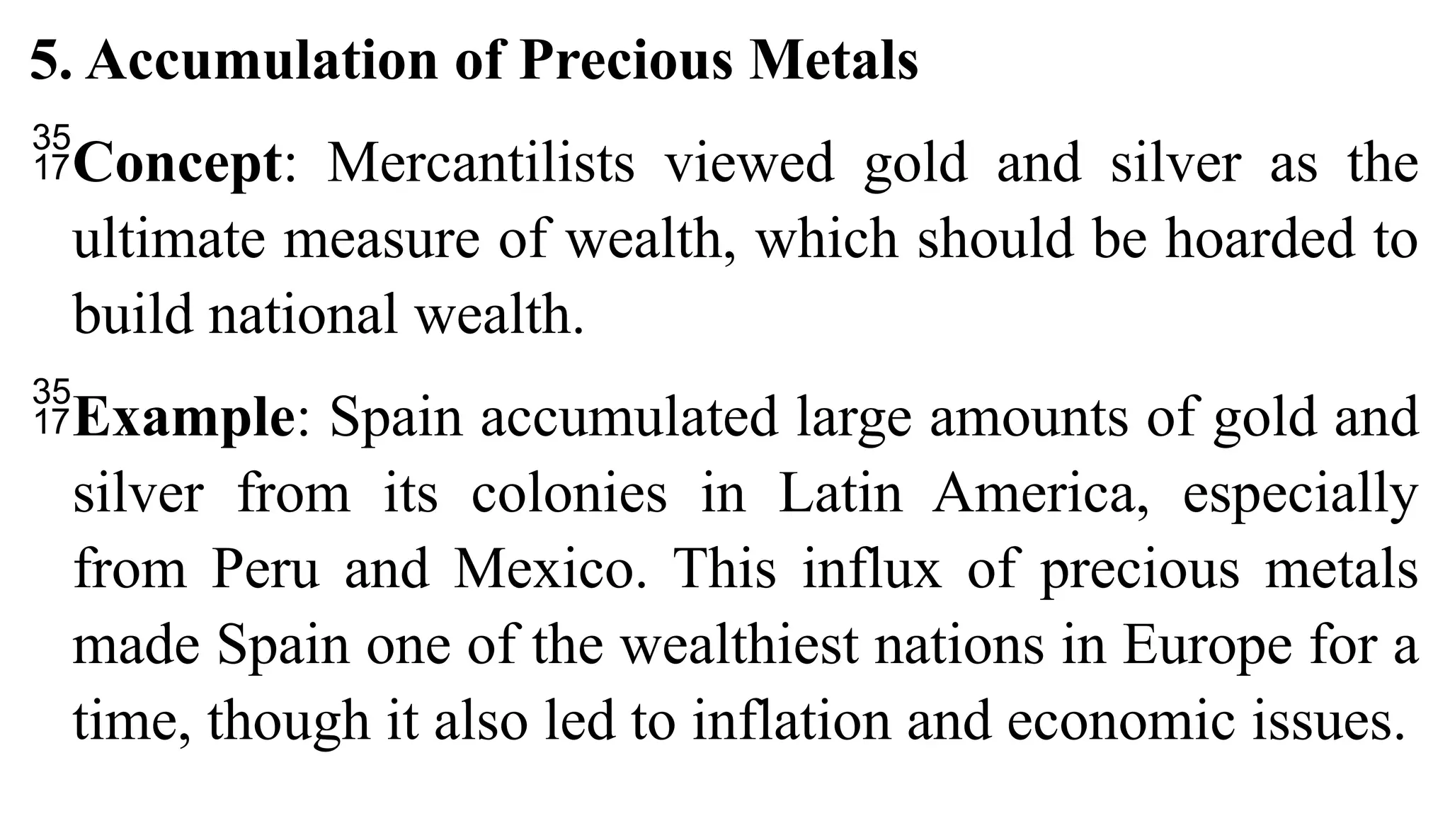 5. Accumulation of Precious Metals
Concept: Mercantilists viewed gold and silver as the
ultimate measure of wealth, which should be hoarded to
build national wealth.
Example: Spain accumulated large amounts of gold and
silver from its colonies in Latin America, especially
from Peru and Mexico. This influx of precious metals
made Spain one of the wealthiest nations in Europe for a
time, though it also led to inflation and economic issues.
 