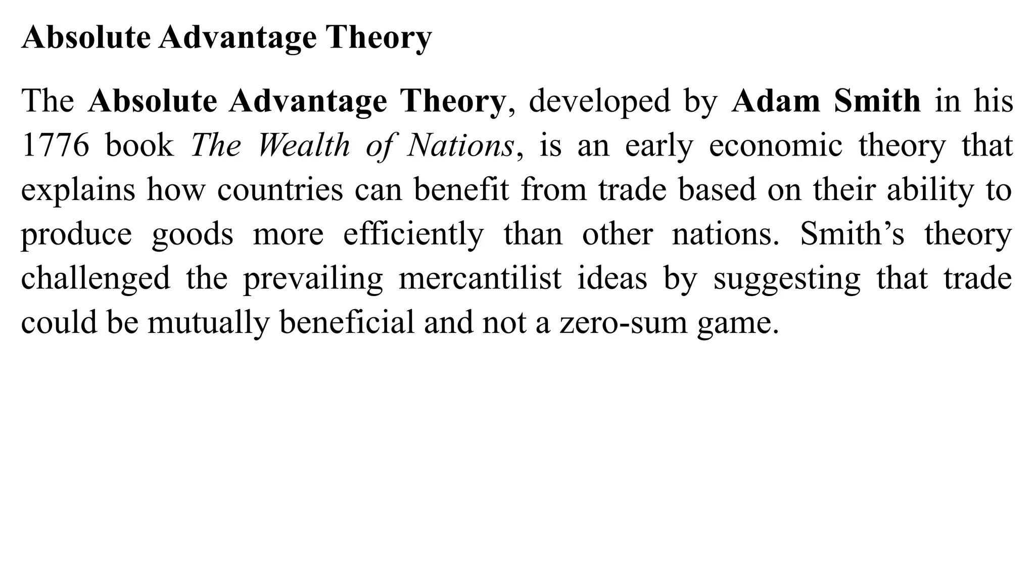 Absolute Advantage Theory
The Absolute Advantage Theory, developed by Adam Smith in his
1776 book The Wealth of Nations, is an early economic theory that
explains how countries can benefit from trade based on their ability to
produce goods more efficiently than other nations. Smith’s theory
challenged the prevailing mercantilist ideas by suggesting that trade
could be mutually beneficial and not a zero-sum game.
 